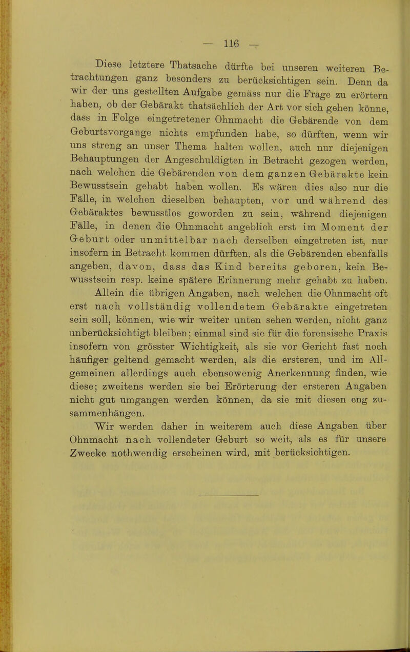 Diese letztere Thatsache dürfte bei unseren weiteren Be- trachtungen ganz besonders zu berücksichtigen sein. Denn da wir der uns gestellten Aufgabe gemäss nur die Frage zu erörtern haben, ob der Gebärakt thatsächlich der Art vor sich gehen könne, dass in Folge eingetretener Ohnmacht die Gebärende von dem Geburtsvorgange nichts empfunden habe, so dürften, wenn wir uns streng an unser Thema halten wollen, auch nur diejenigen Behauptungen der Angeschuldigten in Betracht gezogen werden, nach welchen die Gebärenden von dem ganzen Gebärakte kein Bewusstsein gehabt haben wollen. Es wären dies also nur die Fälle, in welchen dieselben behaupten, vor und während des Gebäraktes bewusstlos geworden zu sein, während diejenigen Fälle, in denen die Ohnmacht angeblich erst im Moment der Geburt oder unmittelbar nach derselben eingetreten ist, nur insofern in Betracht kommen dürften, als die Gebärenden ebenfalls angeben, davon, dass das Kind bereits geboren, kein Be- wusstsein resp. keine spätere Erinnerung mehr gehabt zu haben. Allein die übrigen Angaben, nach welchen die Ohnmacht oft erst nach vollständig vollendetem Gebärakte eingetreten sein soll, können, wie wir weiter unten sehen werden, nicht ganz unberücksichtigt bleiben; einmal sind sie für die forensische Praxis insofern von grösster Wichtigkeit, als sie vor Gericht fast noch häufiger geltend gemacht werden, als die ersteren, und im All- gemeinen allerdings auch ebensowenig Anerkennung finden, wie diese; zweitens werden sie bei Erörterung der ersteren Angaben nicht gut umgangen werden können, da sie mit diesen eng zu- sammenhängen. Wir werden daher in weiterem auch diese Angaben über Ohnmacht nach vollendeter Geburt so weit, als es für unsere Zwecke nothwendig erscheinen wird, mit berücksichtigen.