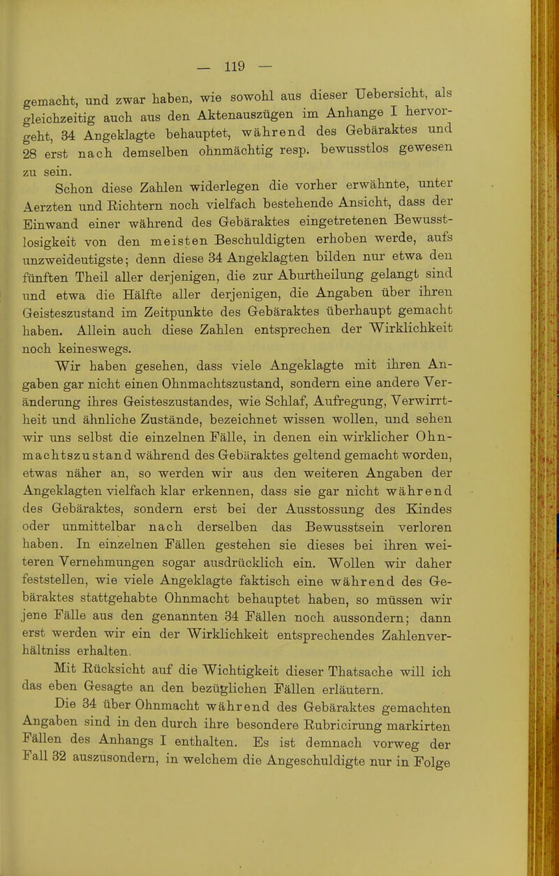 gemacht, und zwar haben, wie sowohl aus dieser Uebersicht, als gleichzeitig auch aus den Aktenauszügen im Anhange I hervor- geht, 34 Angeklagte behauptet, während des Gebäraktes und 28 erst nach demselben ohnmächtig resp. bewusstlos gewesen zu sein. Schon diese Zahlen widerlegen die vorher erwähnte, unter Aerzten und Richtern noch vielfach bestehende Ansicht, dass der Einwand einer während des Gebäraktes eingetretenen Bewusst- losigkeit von den meisten Beschuldigten erhoben werde, aufs unzweideutigste; denn diese 34 Angeklagten bilden nur etwa den fünften Theil aller derjenigen, die zur Aburtheilung gelangt sind und etwa die Hälfte aller derjenigen, die Angaben über ihren Geisteszustand im Zeitpunkte des Gebäraktes überhaupt gemacht haben. Allein auch diese Zahlen entsprechen der Wirklichkeit noch keineswegs. Wir haben gesehen, dass viele Angeklagte mit ihren An- gaben gar nicht einen Ohnmachtszustand, sondern eine andere Ver- änderung ihres Geisteszustandes, wie Schlaf, Aufregung, Verwirrt- heit und ähnliche Zustände, bezeichnet wissen wollen, und sehen wir uns selbst die einzelnen Fälle, in denen ein wirklicher Ohn- machtszustand während des Gebäraktes geltend gemacht worden, etwas näher an, so werden wir aus den weiteren Angaben der Angeklagten vielfach klar erkennen, dass sie gar nicht während des Gebäraktes, sondern erst bei der Ausstossung des Kindes oder unmittelbar nach derselben das Bewusstsein verloren haben. In einzelnen Fällen gestehen sie dieses bei ihren wei- teren Vernehmungen sogar ausdrücklich ein. Wollen wir daher feststellen, wie viele Angeklagte faktisch eine während des Ge- bäraktes stattgehabte Ohnmacht behauptet haben, so müssen wir jene Fälle aus den genannten 34 Fällen noch aussondern; dann erst werden wir ein der Wirklichkeit entsprechendes Zahlenver- hältniss erhalten. Mit Rücksicht auf die Wichtigkeit dieser Thatsache will ich das eben Gesagte an den bezüglichen Fällen erläutern. Die 34 über Ohnmacht während des Gebäraktes gemachten Angaben sind in den durch ihre besondere Rubricirung markirten Fällen des Anhangs I enthalten. Es ist demnach vorweg der Fall 32 auszusondern, in welchem die Angeschuldigte nur in Folge