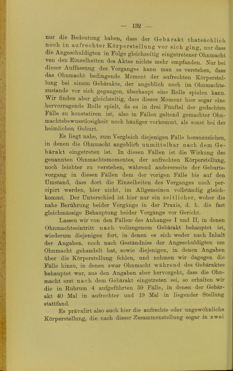 nur die Bedeutung haben, dass der Gebärakt thatsächlich uocli in aufrechter Körperstellung vor sich ging, nur dass die Angeschuldigten in Folge gleichzeitig eingetretener Ohnmacht von den Einzelheiten des Aktes nichts mehr empfanden. Nur bei dieser Auffassung des Vorganges kann man es verstehen, dass das Ohnmacht bedingende Moment der aufrechten Körperstel- lung bei einem Gebärakte, der angeblich noch im Ohnmachts- zustande vor sich gegangen, überhaupt eine Rolle spielen kann. Wir finden aber gleichzeitig, dass dieses Moment hier sogar eine hervorragende Rolle spielt, da es in drei Fünftel der gedachten Fälle zu konstatiren ist, also in Fällen geltend gemachter Ohn- machtsbewusstlosigkeit noch häufiger vorkommt, als sonst bei der heimlichen Geburt. Es liegt nahe, zum Vergleich diejenigen Fälle heranzuziehen, in denen die Ohnmacht angeblich unmittelbar nach dem Ge- bärakt eingetreten ist. In diesen Fällen ist die Wirkung des genannten Ohnmachtsmomentes, der aufrechten Körperstellung, noch leichter zu verstehen, während andererseits der Geburts- vorgang in diesen Fällen dem der vorigen Fälle bis auf den Umstand, dass dort die Einzelheiten des Vorganges noch per- cipirt werden, hier nicht, im Allgemeinen vollständig gleich- kommt. Der Unterschied ist hier nur ein zeitlicher, woher die nahe Berührung beider Vorgänge in der Praxis, d. h. die fast gleichmässige Behauptung beider Vorgänge vor Gericht. Lassen wir von den Fällen« des Anhanges I und II, in denen Ohnmachtseintritt nach vollzogenem Gebärakt behauptet ist, wiederum diejenigen fort, in denen es sich weder nach Inhalt der Angaben, noch nach Geständniss der Angeschuldigten um Ohnmacht gehandelt hat, sowie diejenigen, in denen Angaben über die Körperstellung fehlen, und nehmen wir dagegen die Fälle hinzu, in denen zwar Ohnmacht während des Gebäraktes behauptet war, aus den Angaben aber hervorgeht, dass die Ohn- macht erst nach dem Gebärakt eingetreten sei, so erhalten wir die in Rubrum 4 aufgeführten 59 Fälle, in denen der Gebär- akt 40 Mal in aufrechter und 19 Mal in liegender Stellung stattfand. Es prävalirt also auch hier die aufrechte oder ungewöhnliche Körperstellung, die nach dieser Zusammenstellung sogar in zwei