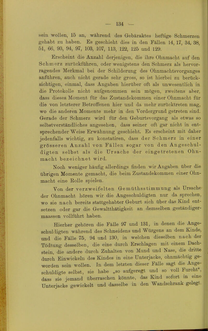 sein wollen, 16 an, während des Gebäraktes heftige Schmerzen gehabt zu haben. Es geschieht dies in den Fällen 14, 17, 34, 38, 51, 66, 93, 94, 97, 103, 107, 113, 122, 125 und 129. Erscheint die Anzahl derjenigen, die ihre Ohnmacht auf den Schmerz zurückführen, oder wenigstens den Schmerz als hervor- ragendes Merkmal bei der Schilderung des Ohnmachtsvorganges anführen, auch nicht gerade sehr gross, so ist hierbei zu berück- sichtigen, einmal, dass Angaben hierüber oft als unwesentlich in die Protokolle nicht aufgenommen sein mögen, zweitens aber, dass dieses Moment für das Zustandekommen einer Ohnmacht für die von letzterer Betroffenen hier und da mehr zurücktreten mag, wo die anderen Momente mehr in den Vordergrund getreten sind. Gerade der Schmerz wird für den Geburtsvorgang als etwas so selbstverständliches angesehen, dass seiner oft gar nicht in ent- sprechender Weise Erwähnung geschieht. Es erscheint mit daher jedenfalls wichtig, zu konstatiren, dass der Schmerz in einer grösseren Anzahl von Fällen sogar von den Angeschul- digten selbst als die Ursache der eingetretenen Ohn- macht bezeichnet wird. Noch weniger häufig allerdings finden wir Angaben über die übrigen Momente gemacht^ die beim Zustandekommen einer Ohn- macht eine E-oUe spielen. Von der verzweifelten Gemüthsstimmung als Ursache der Ohnmacht hören wir die Angeschuldigten nur da sprechen. wo sie nach bereits stattgehabter Geburt sich über das Kind ent- setzen oder gar die Gewaltthätigkeit an demselben geständiger- maassen vollführt haben. Hierher gehören die FäUe 97 und 131, in denen die Ange- schul.ügten während des Schneidens und Würgens an dem Kinde, und die Fälle 75, 94 und 130, in welchen dieselben nach der Tödtung desselben, die eine durch Erschlagen mit einem Dach- stein, die andere durch Zuhalten von Mund und Nase, die dritte durch Einwickeln des Kindes in eine Unterjacke, ohnmächtig ge- worden sein wollen. In dem letzten dieser Fälle sagt die Ange- schuldigte selbst, sie habe „so aufgeregt und so voll Furcht, dass sie jemand überraschen könnte, das Kind sofort m eme Unterjacke gewickelt und dasselbe in den Wandschrank gelegt.