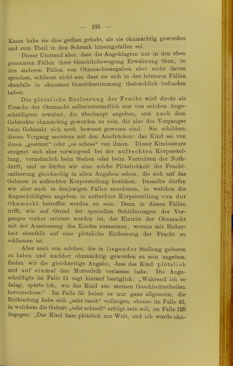 Kaum habe sie dies gethan gehabt, als sie ohnmächtig geworden und zum Theil in den Schrank hineingefallen sei. Dieser Umstand aber, dass die Angeklagten nur in den oben genannten Fällen ihrer Gemüthsbewegung Erwähnung thun, in den anderen Fällen von Ohnmachtsangaben aber nicht davon sprechen, schliesst nicht aus, dass sie sich in den letzteren Fällen ebenfalls in abnormer Gemüthsstimmung thatsächlich befunden haben. Die plötzliche Entleerung der Frucht wird direkt als Ursache der Ohnmacht selbstverständlich nur von solchen Ange- schuldigten erwähnt, die überhaupt angeben, erst nach dem Gebärakte ohnmächtig geworden zu sein, die also des Vorganges beim Gebärakt sich noch bewusst gewesen sind. Sie schildern diesen Vorgang meistens mit den Ausdrücken: das Kind sei von ihnen „gestürzt oder „es schoss von ihnen. Dieser Kindessturz ereignet sich aber vorwiegend bei der aufrechten Körperstel- lung, vornehmlich beim Stehen oder beim Verrichten der Noth- durft, und so dürfen wir eine solche Plötzlichkeit der Frucht- entleerung gleichzeitig in allen Angaben sehen, die sich auf das Gebären in aufrechter Körperstellung beziehen. Dasselbe dürfen wir aber auch in denjenigen Fällen annehmen, in welchen die Angeschuldigten angeben, in aufrechter Körperstellung von der Ohnmacht, betroffen worden zu sein. Denn in diesen Fällen trifft, wie auf Grund der speciellen Schilderungen des Vor- ganges vorher erörtert worden ist, der Eintritt der Ohnmacht mit der Ausstossung des Kindes zusammen, woraus mit Sicher- heit ebenfalls auf eine plötzliche Entleerung der Frucht zu schliessen ist. Aber auch von solchen, die in liegender Stellung geboren zu haben und nachher ohnmächtig geworden zu sein angeben, finden wir die gleichzeitige Angabe, dass das Kind plötzlich und auf einmal den Mutterleib verlassen habe. Die Ange- schuldigte im Falle 21 sagt hierauf bezüglich: „Während ich sO' dalag, spürte ich, wie das Kind aus meinen Geschlechtstheilen hervorschoss. Im Falle 56 heisst es nur ganz allgemein, die Entbindung habe sich „sehr rasch vollzogen, ebenso im Falle 43, in welchem die Geburt „sehr schnell erfolgt sein soll, im Falle 128 dagegen: „Das Kind kam plötzlich zur Welt, und ich wurde ohn-