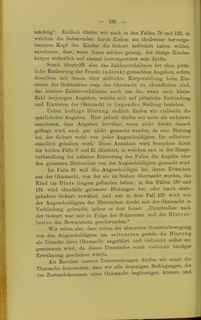 mächtig. Endlicli dürfen wir auch in den Fällen 76 und 123, in welchen die Gebärenden durch Ziehen am theilweise hervorge- tretenen Kopf des Kindes die Geburt befördert haben wollen, annehmen, dass, wenn ihnen solches gelang, der übrige Kindes- körper sicherlich auf einmal hervorgestürzt sein dürfte. Somit übertrifft also das Zahlenverhältniss der über plötz- liche Entleerung der Frucht indirekt gemachten Angaben, sofern dieselben mit denen über aufrechte Körperstellung beim Ein- treten des Gebäraktes resp. der Ohnmacht zu identificiren sind, das letztere Zahlenverhältniss noch um die, wenn auch kleine Zahl derjenigen Angaben, welche sich auf plötzliche Entbindung und Eintreten der Ohnmacht in liegender Stellung beziehen. Ueber heftige Blutung endlich finden wir vielleicht die spärlichsten Angaben. Hier jedoch dürfen wir mehr als anderswo annehmen, dass Angaben hierüber, wenn nicht direkt danach gefragt wird, auch gar nicht gemacht werden, da eine Blutung bei der Geburt wohl von jeder Angeschuldigten für selbstver- ständlich gehalten wird. Diese Annahme wird besonders durch die beiden Fälle 9 und 21 illustrirt, in welchen erst in der Haupt- verhandlung bei näherer Erörterung des Falles die Angabe über den grösseren Blutverlust von der Angeschuldigten gemacht wird. Im Falle 31 will die Angeschuldigte bei ihrem Erwachen aus der Ohnmacht, von der sie im Stehen überrascht worden, das Kind im Blute liegen gefunden haben; in den Fällen 180 und 131 wird ebenfalls grösserer Blutungen bei oder nach statt- gehabter Geburt erwähnt, und nur in dem Fall 129 wird von der Angeschuldigten der Blutverlust direkt mit der Ohnmacht in Verbindung gebracht, indem es dort heisst: „Unmittelbar nach der Geburt war mir in Folge der Schmerzen und des Blutver- lustes das Bewusstsein geschwunden. Wir sehen also, dass neben der abnormen Gemüthsbewegung von den Angeschuldigten am seltensten gerade die Blutung als Ursache ihrer Ohnmacht angeführt und vielleicht selbst an- genommen wird, da dieses Umstandes sonst vielleicht häufiger Erwähnung geschehen würde. Als Eesultat unserer Untersuchungen dürfen wir somit die Thatsache konstatiren, dass wir alle diejenigen Bedingungen, die das Zustandekommen einer Ohnmacht begünstigen können und