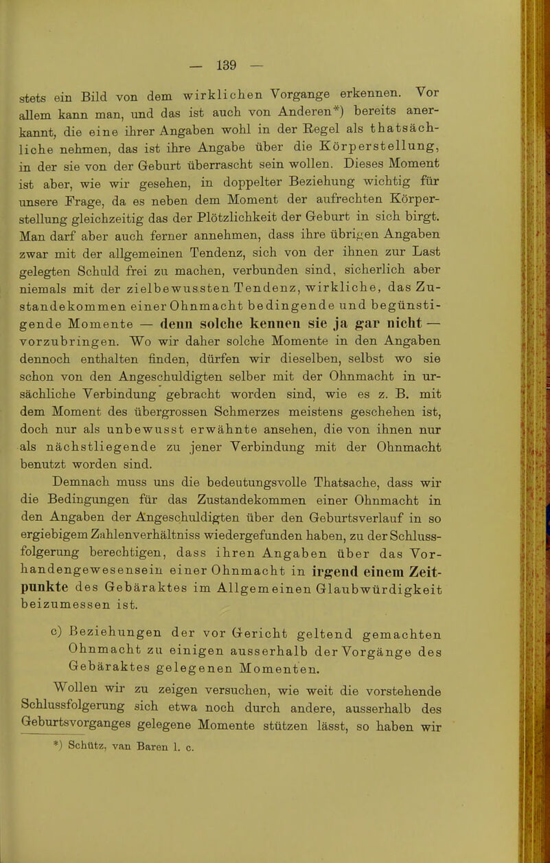 stets ein Bild von dem wirklichen Vorgange erkennen. Vor allem kann man, und das ist auch von Anderen*) bereits aner- kannt, die eine ihrer Angaben wohl in der Eegel als thatsäch- liche nehmen, das ist ihre Angabe über die Körperstellung, in der sie von der Geburt überrascht sein wollen. Dieses Moment ist aber, wie wir gesehen, in doppelter Beziehung wichtig für unsere Frage, da es neben dem Moment der aufrechten Körper- stellung gleichzeitig das der Plötzlichkeit der Geburt in sich birgt. Man darf aber auch ferner annehmen, dass ihre übrigen Angaben zwar mit der allgemeinen Tendenz, sich von der ihnen zur Last gelegten Schuld frei zu machen, verbunden sind, sicherlich aber niemals mit der zielbewussten Tendenz, wirkliche, das Zu- standekommen einer Ohnmacht bedingende und begünsti- gende Momente — denn solche kennen sie ja gar nicht — vorzubringen. Wo wir daher solche Momente in den Angaben dennoch enthalten finden, dürfen wir dieselben, selbst wo sie schon von den Angeschuldigten selber mit der Ohnmacht in ur- sächliche Verbindung gebracht worden sind, wie es z. B. mit dem Moment des übergrossen Schmerzes meistens geschehen ist, doch nur als unbewusst erwähnte ansehen, die von ihnen nur als nächstliegende zu jener Verbindung mit der Ohnmacht benutzt worden sind. Demnach muss uns die bedeutungsvolle Thatsache, dass wir die Bedingungen für das Zustandekommen einer Ohnmacht in den Angaben der Angeschuldigten über den Geburtsverlauf in so ergiebigem Zahlenverhältniss wiedergefunden haben, zu der Schluss- folgerung berechtigen, dass ihren Angaben über das Vor- handengewesensein einer Ohnmacht in irgend einem Zeit- punkte des Gebäraktes im Allgemeinen Glaubwürdigkeit beizumessen ist. c) Beziehungen der vor Gericht geltend gemachten Ohnmacht zu einigen ausserhalb der Vorgänge des Gebäraktes gelegenen Momenten. Wollen wir zu zeigen versuchen, wie weit die vorstehende Schlussfolgerung sich etwa noch durch andere, ausserhalb des Geburtsvorganges gelegene Momente stützen lässt, so haben wir *) Schütz, van Baren 1. c.