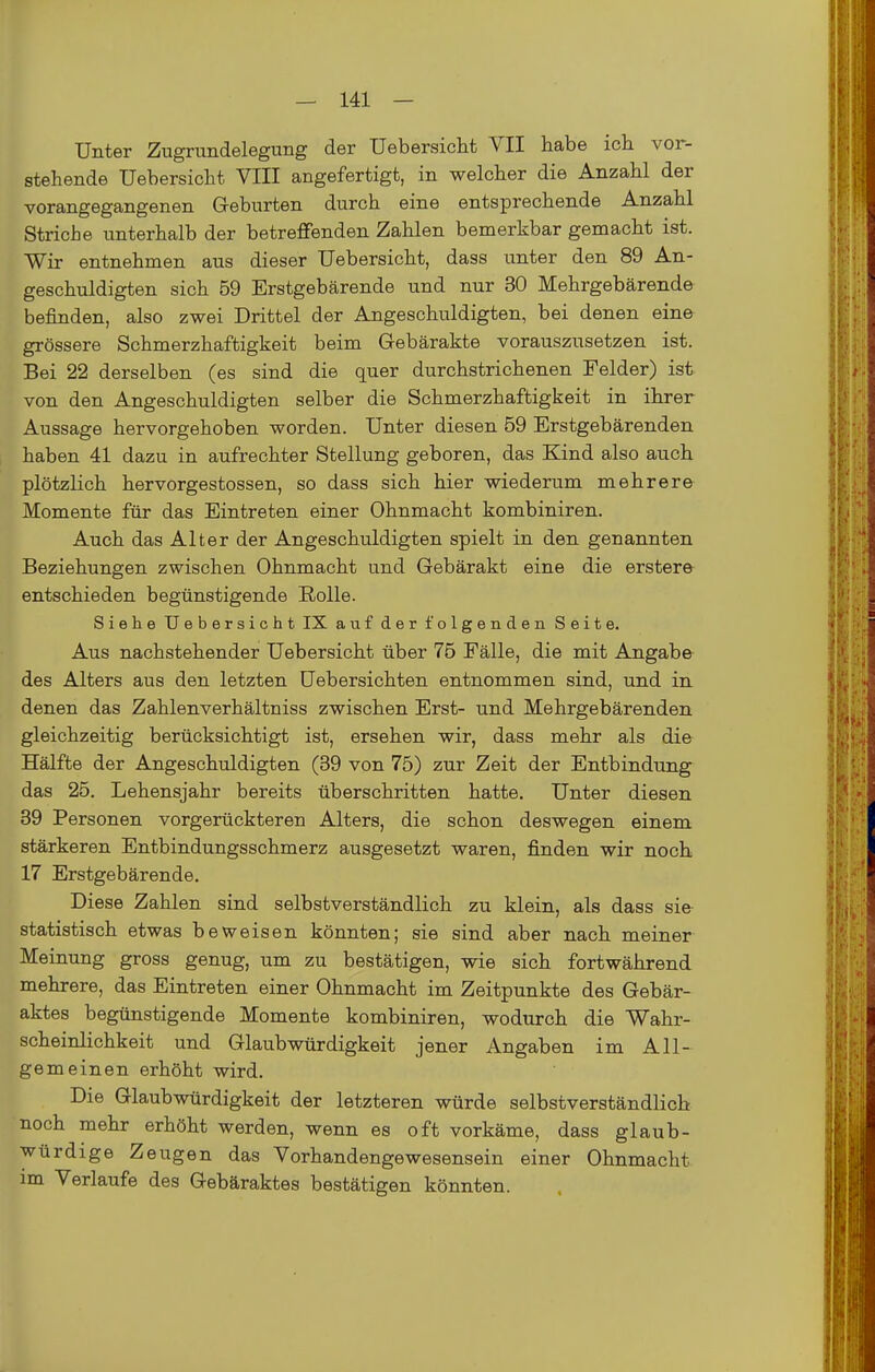 Unter Zugrundelegung der Uebersiclit VII habe ich vor- stehende Uebersicht VIII angefertigt, in welcher die Anzahl der vorangegangenen G-eburten durch eine entsprechende Anzahl Striche unterhalb der betreffenden Zahlen bemerkbar gemacht ist. Wir entnehmen aus dieser Uebersicht, dass unter den 89 An- geschuldigten sich 59 Erstgebärende und nur 30 Mehrgebärende befinden, also zwei Drittel der Angeschuldigten, bei denen eine grössere Schmerzhaftigkeit beim Gebärakte vorauszusetzen ist. Bei 22 derselben (es sind die quer durchstrichenen Felder) ist von den Angeschuldigten selber die Schmerzhaftigkeit in ihrer Aussage hervorgehoben worden. Unter diesen 59 Erstgebärenden haben 41 dazu in aufrechter Stellung geboren, das Kind also auch plötzlich hervorgestossen, so dass sich hier wiederum mehrere Momente für das Eintreten einer Ohnmacht kombiniren. Auch das Alter der Angeschuldigten spielt in den genannten Beziehungen zwischen Ohnmacht und Gebärakt eine die erstere entschieden begünstigende Rolle. Siehe Uebersicht IX auf der folgenden Seite. Aus nachstehender Uebersicht über 75 Fälle, die mit Angabe des Alters aus den letzten Uebersichten entnommen sind, und in denen das Zahlenverhältniss zwischen Erst- und Mehrgebärenden gleichzeitig berücksichtigt ist, ersehen wir, dass mehr als die Hälfte der Angeschuldigten (39 von 75) zur Zeit der Entbindung^ das 25. Lehensjahr bereits überschritten hatte. Unter diesen 39 Personen vorgerückteren Alters, die schon deswegen einem stärkeren Entbindungsschmerz ausgesetzt waren, finden wir noch 17 Erstgebärende. Diese Zahlen sind selbstverständlich zu klein, als dass sie statistisch etwas beweisen könnten; sie sind aber nach meiner Meinung gross genug, um zu bestätigen, wie sich fortwährend mehrere, das Eintreten einer Ohnmacht im Zeitpunkte des Gebär- aktes begünstigende Momente kombiniren, wodurch die Wahr- scheinlichkeit und Glaubwürdigkeit jener Angaben im All- gemeinen erhöht wird. Die Glaubwürdigkeit der letzteren würde selbstverständlich noch mehr erhöht werden, wenn es oft vorkäme, dass glaub- würdige Zeugen das Vorhandenge wesensein einer Ohnmacht im Verlaufe des Gebäraktes bestätigen könnten.