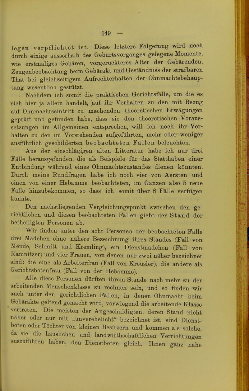 legen verpflichtet ist. Diese letztere Fbigerung wird noch durch einige ausserhalb des GeburtsVorganges gelegene Momente, wie erstmaliges Gebären, vorgerückteres Alter der Gebärenden, Zeugenbeobachtung beim Gebärakt und Geständniss der strafbaren That bei gleichzeitigem Aufrechterhalten der Ohnmachtsbehaup- tung wesentlich gestützt. • Nachdem ich somit die praktischen Gerichtsfälle, um die es sich hier ja allein handelt, auf ihr Verhalten zu den mit Bezug auf Ohnmachtseintritt zu machenden theoretischen Erwägungen geprüft und gefunden habe, dass sie den theoretischen Voraus- setzungen im Allgemeinen entsprechen, will ich noch ihr Ver- halten zu den im Vorstehenden aufgeführten, mehr oder weniger ausführlich geschilderten beobachteten Fällen beleuchten. Aus der einschlägigen alten Litteratur habe ich nur drei Fälle herausgefunden, die als Beispiele für das Statthaben einer Entbindung während eines Ohnmachtszustandes dienen könnten. Durch meine Rundfragen habe ich noch vier von Aerzten und einen von einer Hebamme beobachteten, im Ganzen also 5 neue Fälle hinzubekommen, so dass ich somit über 8 Fälle verfügen konnte. Den nächstliegenden Vergleichungspunkt zwischen den ge- richtlichen und diesen beobachteten Fällen giebt der Stand der betheiligten Personen ab. Wir finden unter den acht Personen der beobachteten Fälle drei Mädchen ohne nähere Bezeichnung ihres Standes (Fall von Mende, Schmitt und Kremling), ein Dienstmädchen (Fall von Kamnitzer) und vier Frauen, von denen nur zwei näher bezeichnet sind: die eine als Arbeiterfrau (Fall von Kreusler), die andere als Gerichtsbotenfrau (Fall von der Hebamme). Alle diese Personen dürften ihrem Stande nach mehr zu der arbeitenden Menschenklasse zu rechnen sein, und so finden wir auch unter den gerichtlichen Fällen, in denen Ohnmacht beim Gebärakte geltend gemacht wird, vorwiegend die arbeitende Klasse vertreten. Die meisten der Angeschuldigten, deren Stand nicht näher oder nur mit „unverehelicht bezeichnet ist, sind Dienst- boten oder Töchter von kleinen Besitzern und kommen als solche, da sie die häuslichen und landwirthschaftlichen Verrichtungen auszuführen haben, den Dienstboten gleich. Ihnen ganz nahe