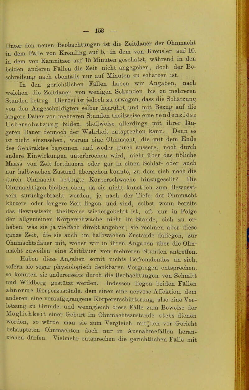 iCJnter den neuen Beobachtungen ist die Zeitdauer der Ohnmacht in dem Falle von Kremling auf 5, in dem von Kreusler auf 10, in dem von Kamnitzer auf 16 Minuten geschätzt, während in den beiden anderen Fällen die Zeit nicht angegeben, doch der Be- schreibung nach ebenfalls nur auf Minuten zu schätzen ist. In den gerichtlichen Fällen haben wir Angaben, nach welchen die Zeitdauer von wenigen Sekunden bis zu mehreren Stunden betrug. Hierbei ist jedoch zu erwägen, dass die Schätzung von den Angeschuldigten selber herrührt und mit Bezug auf die längere Dauer von mehreren Stunden theilweise eine tendenziöse Ueberschätzung bilden, theilweise allerdings mit ihrer län- geren Dauer dennoch der Wahrheit entsprechen kann. Denn es ist nicht einzusehen, warum eine Ohnmacht, die mit dem Ende des Gebäraktes begonnen und weder durch äussere, noch durch andere Einwirkungen unterbrochen wird, nicht über das übliche Maass von Zeit fortdauern oder gar in einen Schlaf- oder auch nur halbwachen Zustand übergehen könnte, zu dem sich noch die durch Ohnmacht bedingte Körperschwäche hinzugesellt? Die Ohnmächtigen bleiben eben, da sie nicht künstlich zum Bewusst- sein zurückgebracht werden, je nach der Tiefe der Ohnmacht kürzere oder längere Zeit liegen und sind, selbst wenn bereits das Bewusstsein theilweise wiedergekehrt ist, oft nur in Folge der allgemeinen Körperschwäche nicht im Stande, sich zu er- heben, was sie ja vielfach direkt angeben; sie rechnen aber diese ganze Zeit, die sie auch im halbwachen Zustande daliegen, zur Ohnmachtsdauer mit, woher wir in ihren Angaben über die Ohn- macht zuweilen eine Zeitdauer von mehreren Stunden antreffen. Haben dieae Angaben somit nichts Befremdendes an sich, sofern sie sogar physiologisch denkbaren Vorgängen entsprechen, so könnten sie andererseits durch die Beobachtungen von Schmitt und Wildberg gestützt werden. Indessen liegen beiden Fällen abnorme Körperzustände, dem einen eine nervöse Affektion, dem anderen eine voraufgegangene Körpererschütterung, also eine Ver- letzung zu Grunde, und wenngleich diese Fälle zum Beweise der Möglichkeit einer Gebart im Ohnmachtszustande stets dienen werden, so würde man sie zum Vergleich mit;;den vor Gericht behaupteten Ohnmächten doch nur in Ausnahmefällen heran- ziehen dürfen. Vielmehr entsprechen die gerichtlichen Fälle mit