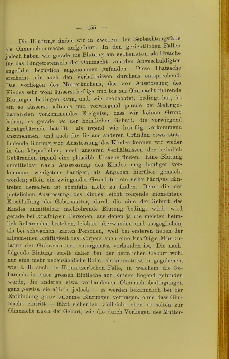 Die Blutung finden wir in zweien der Beobachtungsfälle als Olinmachtsursache aufgeführt. In den gerichtlichen Fällen jedoch haben wir gerade die Blutung am seltensten als Ursache für das Eingetretensein der Ohnmacht von den Angeschuldigten angeführt bezüglich angenommen gefunden. Diese Thatsache erscheint mir auch den Verhältnissen durchaus entsprechend. Das Vorliegen des Mutterkuchens, das vor Ausstossung des Kindes sehr wohl äusserst heftige und bis zur Ohnmacht führende Blutungen bedingen kann, und, wie beobachtet, bedingt hat, ist ein so äiisserst seltenes und vorwiegend gerade bei Mehrge- bärenden vorkommendes Ereigniss, dass wir keinen Grund haben, es gerade bei der heimlichen Geburt, die vorwiegend Erstgebärende betrifft, als irgend wie häufig vorkommend anzunehmen, und auch für die aus anderen Gründen etwa statt- findende Blutung vor Ausstossung des Kindes können wir weder in den körperlichen, noch äusseren Verhältnissen der heimlich Gebärenden irgend eine plausible Ursache finden. Eine Blutung unmittelbar nach Ausstossung des Kindes mag häufiger vor- kommen, wenigstens häufiger, als Angaben hierüber gemacht werden; allein ein zwingender Grund für ein sehr häufiges Ein- treten derselben ist ebenfalls nicht zu finden. Denn die der plötzlichen Ausstossung des Kindes leicht folgende momentane Erschlaffung der Gebärmutter, durch die eine der Geburt des Kindes unmittelbar nachfolgende Blutung bedingt wird, wird gerade bei kräftigen Personen, aus denen ja die meisten heim- lich Gebärenden bestehen, leichter überwunden und ausgeglichen, als bei schwachen, zarten Personen, weil bei ersteren neben der allgemeinen Kräftigkeit des Körpers auch eine kräftige Musku- latur der Gebärmutter naturgemäss vorhanden ist. Die nach- folgende Blutung spielt daher bei der heimlichen Geburt wohl nur eine mehr nebensächliche Rolle; sie unterstützt im gegebenen, wie z. B. auch im Kamnitzer'schen Falle, in welchem die Ge- bärende in einer grossen Blutlache auf Knieen liegend gefunden wurde, die anderen etwa vorhandenen Ohnmachtsbedingungen ganz gewiss, sie allein jedoch — es werden bekanntlich bei der Entbindung ganz enorme Blutungen vertragen, ohne dass Ohn- macht eintritt — führt sicherlich vielleicht eben so selten zur Ohnmacht nach der Geburt, wie die durch Vorliegen des Mutter- I