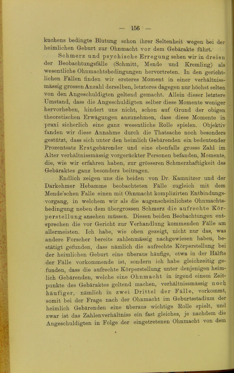 kuchens bedingte Blutung schon ihrer Seltenheit wegen bei der heimlichen Geburt zur Ohnmacht vor dem Gebärakte führt. Schmerz und psychische Erregung sehen wir in dreien der Beobachtungsfälle (Schmitt, Mende und Kremling) als wesentliche Ohnmachtsbedingungen hervortreten. In den gericht- lichen Fällen finden wir ersteres Moment in einer verhältniss- mässig grossen Anzahl derselben, letzteres dagegen nur höchst selten von den Angeschuldigten geltend gemacht. Allein dieser letztere Umstand, dass die Angeschuldigten selber diese Momente weniger hervorheben, hindert uns nicht, schon auf Grund der obigen theoretischen Erwägungen anzunehmen, dass diese Momente in praxi sicherlich eine ganz wesentliche Rolle spielen. Objektiv fanden wir diese Annahme durch die Thatsache noch besonders gestützt, dass sich unter den heimlich Gebärenden ein bedeutender Prozentsatz Erstgebärender und eine ebenfalls grosse Zahl im Alter verhältnissmässig vorgerückter Personen befanden, Momente, die, wie wir erfahren haben, zur grösseren Schmerzhaftigkeit des Gebäraktes ganz besonders beitragen. Endlich zeigen uns die beiden von Dr. Kamnitzer und der Darkehmer Hebamme beobachteten Fälle zugleich mit dem Mende'schen Falle einen mit Ohnmacht komplizirten Entbindungs- vorgang, in welchem wir als die augenscheinlichste Ohnmachts- bedingung neben dem übergrossen Schmerz die aufrechte Kör- perstellung ansehen müssen. Diesen beiden Beobachtungen ent- sprechen die vor Gericht zur Verhandlung kommenden Fälle am allermeisten. Ich habe, wie oben gezeigt, nicht nur das, was andere Forscher bereits zahlenmässig nachgewiesen haben, be- stätigt gefunden, dass nämlich die aufrechte Körperstellung bei der heimlichen Geburt eine überaus häufige, etwa in der Hälfte der Fälle vorkommende ist, sondern ich habe gleichzeitig ge- funden, dass die aufrechte Körperstellung unter denjenigen heim- lich Gebärenden, welche eine Ohnmacht in irgend einem Zeit- punkte des Gebäraktes geltend machen, verhältnissmässig noclj häufiger, nämlich in zwei Drittel der Fälle, vorkommt, somit bei der Frage nach der Ohnmacht im Geburtsstadium der heimlich Gebärenden eine überaus wichtige Rolle spielt, und zwar ist das Zahlenverhältniss ein fast gleiches, je nachdem die Angeschuldigten in Folge der eingetretenen Ohnmacht von dem