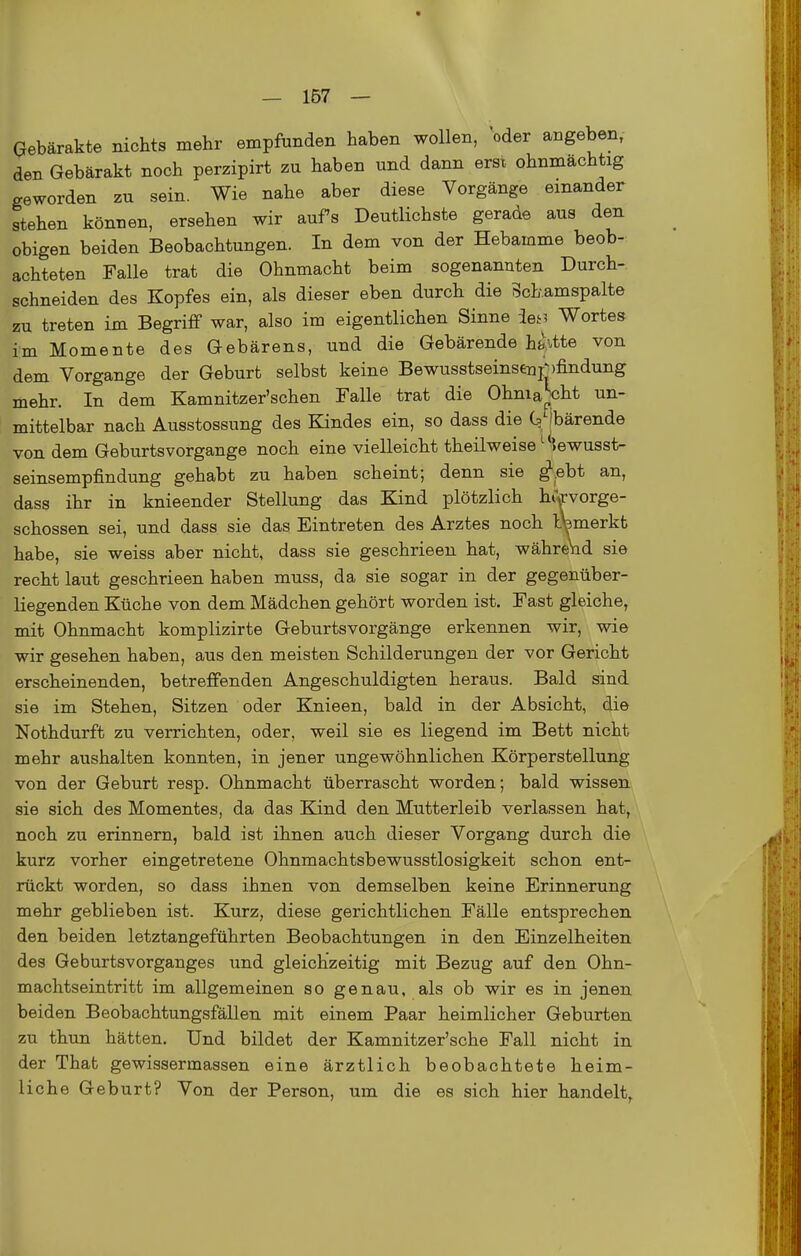 Gebärakte nichts mehr empfunden haben wollen, oder angeben, den Gebärakt noch perzipirt zu haben und dann erst ohnmachtig geworden zu sein. Wie nahe aber diese Vorgänge einander stehen können, ersehen wir aufs Deutlichste gerade aus den obigen beiden Beobachtungen. In dem von der Hebamme beob- achteten Falle trat die Ohnmacht beim sogenannten Durch- schneiden des Kopfes ein, als dieser eben durch die Bch.amspalte zu treten im Begriff war, also im eigentlichen Sinne iet? Wortes im Momente des Gebärens, und die Gebärende ha'^tte von dem Vorgange der Geburt selbst keine Bewusstseinse^f )findung mehr. In dem Kamnitzer'schen Falle trat die Ohma cht un- mittelbar nach Ausstossung des Kindes ein, so dass die U jbärende von dem Geburtsvorgange noch eine vielleicht theilweise iewusst- seinsempfindung gehabt zu haben scheint; denn sie ^.ebt an, dass ihr in knieender Stellung das Kind plötzlich hiWorge- schossen sei, und dass sie das Eintreten des Arztes noch iWerkt habe, sie weiss aber nicht, dass sie geschrieen hat, währeVid sie recht laut geschrieen haben muss, da sie sogar in der gegenüber- liegenden Küche von dem Mädchen gehört worden ist. Fast gleiche, mit Ohnmacht komplizirte Geburtsvorgänge erkennen wir, wie wir gesehen haben, aus den meisten Schilderungen der vor Gericht erscheinenden, betreffenden Angeschuldigten heraus. Bald sind sie im Stehen, Sitzen oder Knieen, bald in der Absicht, die Nothdurft zu verrichten, oder, weil sie es liegend im Bett nicht mehr aushalten konnten, in jener ungewöhnlichen Körper Stellung von der Geburt resp. Ohnmacht überrascht worden; bald wissen sie sich des Momentes, da das Kind den Mutterleib verlassen hat, noch zu erinnern, bald ist ihnen auch dieser Vorgang durch die kurz vorher eingetretene Ohnmachtsbewusstlosigkeit schon ent- rückt worden, so dass ihnen von demselben keine Erinnerung mehr geblieben ist. Kurz, diese gerichtlichen Fälle entsprechen den beiden letztangeführten Beobachtungen in den Einzelheiten des Geburtsvorganges und gleichzeitig mit Bezug auf den Ohn- machtseintritt im allgemeinen so genau, als ob wir es in jenen beiden Beobachtungsfällen mit einem Paar heimlicher Geburten zu thun hätten. Und bildet der Kamnitzer'sche Fall nicht in der That gewissermassen eine ärztlich beobachtete heim- liche Geburt? Von der Person, um die es sich hier handelt,