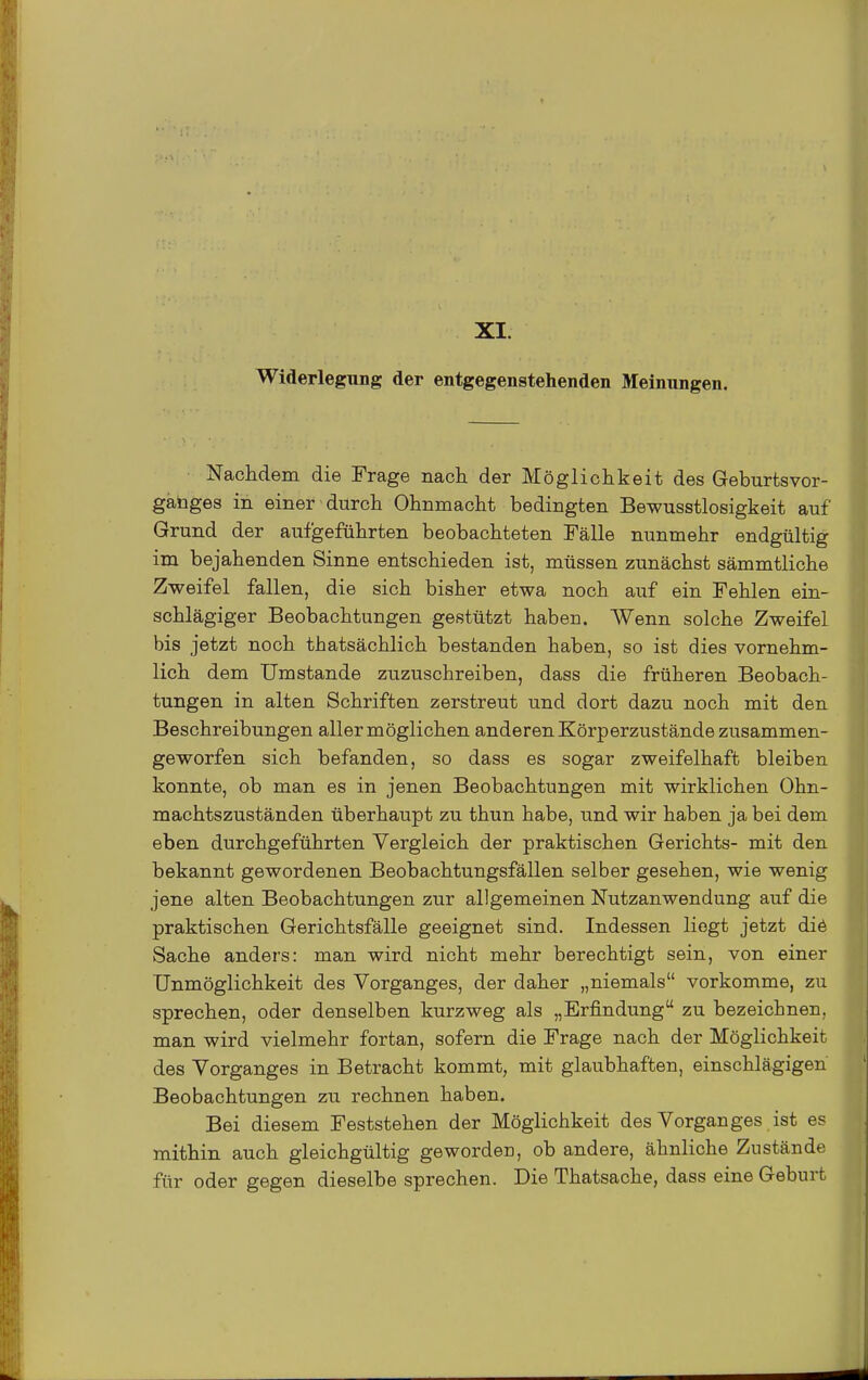 XI. Widerlegung der entgegenstehenden Meinungen. Nachdem die Frage nach der Möglichkeit des Geburtsvor- gahges in einer durch Ohnmacht bedingten Bewusstlosigkeit auf Grund der aufgeführten beobachteten Fälle nunmehr endgültig im bejahenden Sinne entschieden ist, müssen zunächst sämmtliche Zweifel fallen, die sich bisher etwa noch auf ein Fehlen ein- schlägiger Beobachtungen gestützt haben. Wenn solche Zweifel bis jetzt noch thatsächlich bestanden haben, so ist dies vornehm- lich dem Umstände zuzuschreiben, dass die früheren Beobach- tungen in alten Schriften zerstreut und dort dazu noch mit den Beschreibungen allermöglichen anderen Körperzustände ziisammen- geworfen sich befanden, so dass es sogar zweifelhaft bleiben konnte, ob man es in jenen Beobachtungen mit wirklichen Ohn- machtszuständen überhaupt zu thun habe, und wir haben ja bei dem eben durchgeführten Vergleich der praktischen Gerichts- mit den bekannt gewordenen Beobachtungsfällen selber gesehen, wie wenig jene alten Beobachtungen zur allgemeinen Nutzanwendung auf die praktischen Gerichtsfälle geeignet sind. Indessen liegt jetzt diö Sache anders: man wird nicht mehr berechtigt sein, von einer Unmöglichkeit des Vorganges, der daher „niemals vorkomme, zu sprechen, oder denselben kurzweg als „Erfindung zu bezeichnen, man wird vielmehr fortan, sofern die Frage nach der Möglichkeit des Vorganges in Betracht kommt, mit glaubhaften, einschlägigen Beobachtungen zu rechnen haben. Bei diesem Feststehen der Möglichkeit des Vorganges ist es mithin auch gleichgültig geworden, ob andere, ähnliche Zustände für oder gegen dieselbe sprechen. Die Thatsache, dass eine Geburt