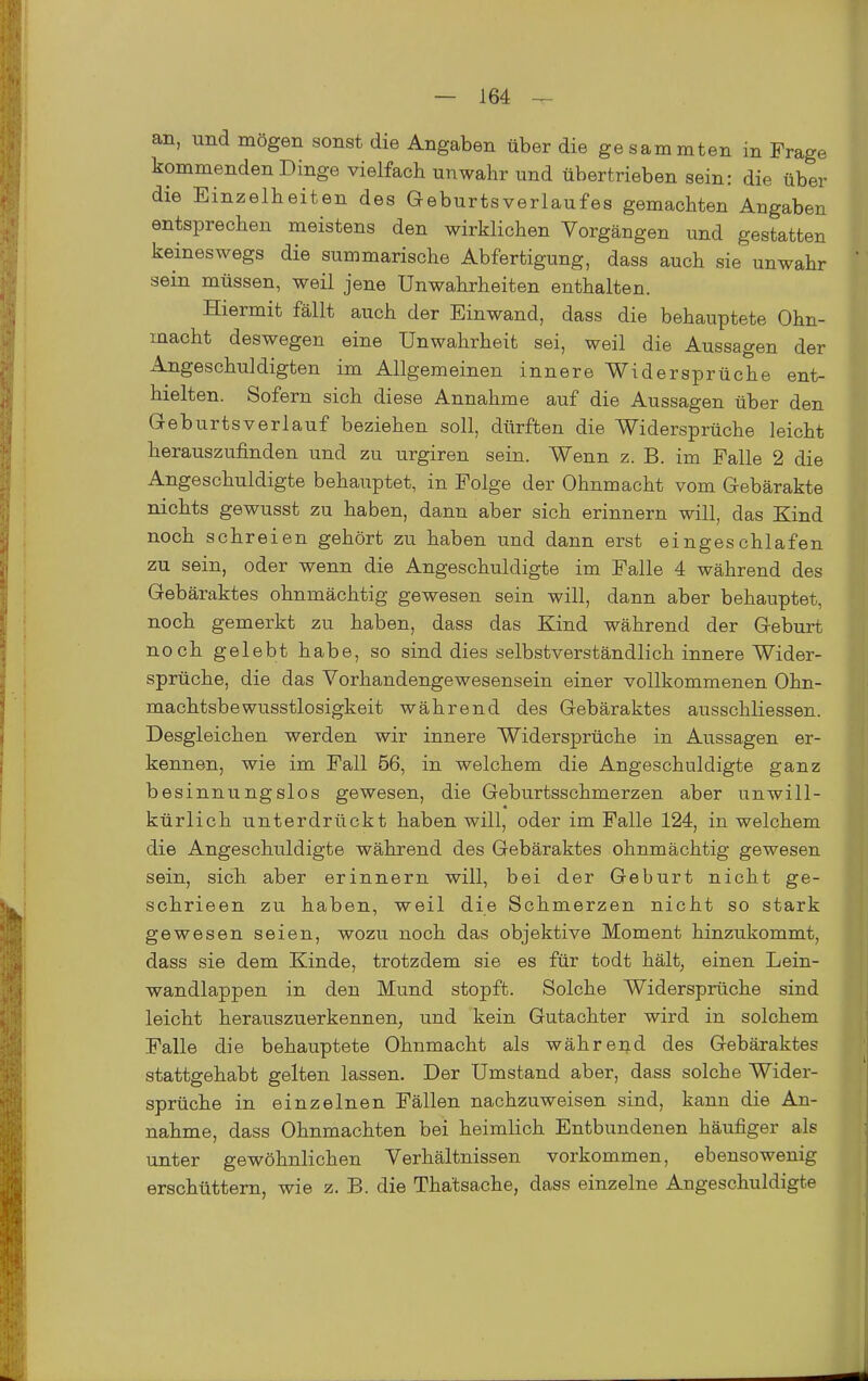 an, und mögen sonst die Angaben über die gesammten in Frage kommenden Dinge vielfach unwahr und übertrieben sein: die über die Einzelheiten des GeburtsVerlaufes gemachten Angaben entsprechen meistens den wirklichen Vorgängen und gestatten keineswegs die summarische Abfertigung, dass auch sie unwahr sein müssen, weil jene Unwahrheiten enthalten. Hiermit fällt auch der Einwand, dass die behauptete Ohn- macht deswegen eine Unwahrheit sei, weil die Aussagen der Angeschuldigten im Allgemeinen innere Widersprüche ent- hielten. Sofern sich diese Annahme auf die Aussagen über den Geburtsverlauf beziehen soll, dürften die Widersprüche leicht herauszufinden und zu urgiren sein. Wenn z. B. im Falle 2 die Angeschuldigte behauptet, in Folge der Ohnmacht vom Gebärakte nichts gewusst zu haben, dann aber sich erinnern will, das Kind noch schreien gehört zu haben und dann erst eingeschlafen zu sein, oder wenn die Angeschuldigte im Falle 4 während des Gebäraktes ohnmächtig gewesen sein will, dann aber behauptet, noch gemerkt zu haben, dass das Kind während der Geburt noch gelebt habe, so sind dies selbstverständlich innere Wider- sprüche, die das Vorhandengewesensein einer vollkommenen Ohn- machtsbewusstlosigkeit während des Gebäraktes ausschliessen. Desgleichen werden wir innere Widersprüche in Aussagen er- kennen, wie im Fall 56, in welchem die Angeschuldigte ganz besinnungslos gewesen, die Geburtsschmerzen aber unwill- kürlich unterdrückt haben will, oder im Falle 124, in welchem die Angeschuldigte während des Gebäraktes ohnmächtig gewesen sein, sich aber erinnern will, bei der Geburt nicht ge- schrieen zu haben, weil die Schmerzen nicht so stark gewesen seien, wozu noch das objektive Moment hinzukommt, dass sie dem Kinde, trotzdem sie es für todt hält, einen Lein- wandlappen in den Mund stopft. Solche Widersprüche sind leicht herauszuerkennen, und kein Gutachter wird in solchem Falle die behauptete Ohnmacht als während des Gebäraktes stattgehabt gelten lassen. Der Umstand aber, dass solche Wider- sprüche in einzelnen Fällen nachzuweisen sind, kann die An- nahme, dass Ohnmächten bei heimlich Entbundenen häufiger als unter gewöhnlichen Verhältnissen vorkommen, ebensowenig erschüttern, wie z. B. die Thatsache, dass einzelne Angeschuldigte