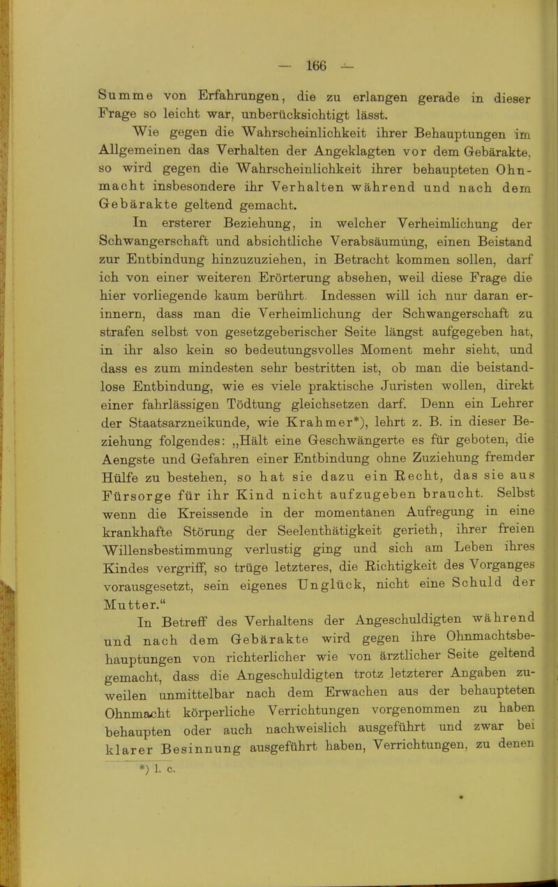 Summe von ErfahruBgen, die zu erlangen gerade in dieser Frage so leicht war, unberücksichtigt lässt. Wie gegen die Wahrscheinlichkeit ihrer Behauptungen im Allgemeinen das Verhalten der Angeklagten vor dem Gebärakte, so wird gegen die Wahrscheinlichkeit ihrer behaupteten Ohn- macht insbesondere ihr Verhalten während und nach dem Gebärakte geltend gemacht. In ersterer Beziehung, in welcher Verheimlichung der Schwangerschaft und absichtliche Verabsäumüng, einen Beistand zur Entbindung hinzuzuziehen, in Betracht kommen sollen, darf ich von einer weiteren Erörterung absehen, weil diese Frage die hier vorliegende kaum berührt. Indessen will ich nur daran er- innern, dass man die Verheimlichung der Schwangerschaft zu strafen selbst von gesetzgeberischer Seite längst aufgegeben hat, in ihr also kein so bedeutungsvolles Moment mehr sieht, und dass es zum mindesten sehr bestritten ist, ob man die beistand- lose Entbindung, wie es viele praktische Juristen wollen, direkt einer fahrlässigen Tödtung gleichsetzen darf. Denn ein Lehrer der Staatsarzneikunde, wie Krahmer*), lehrt z. B. in dieser Be- ziehung folgendes: „Hält eine Geschwängerte es für geboten, die Aengste und Gefahren einer Entbindung ohne Zuziehung fremder Hülfe zu bestehen, so hat sie dazu ein Eecht, das sie aus Fürsorge für ihr Kind nicht aufzugeben braucht. Selbst wenn die Kreissende in der momentanen Aufregung in eine krankhafte Störung der Seelenthätigkeit gerieth, ihrer freien Willensbestimmung verlustig ging und sich am Leben ihres Kindes vergriff, so trüge letzteres, die Richtigkeit des Vorganges vorausgesetzt, sein eigenes Unglück, nicht eine Schuld der Mutter. In Betreff des Verhaltens der Angeschuldigten während und nach dem Gebärakte wird gegen ihre Ohnmachtsbe- hauptungen von richterlicher wie von ärztlicher Seite geltend gemacht, dass die Angeschuldigten trotz letzterer Angaben zu- weilen unmittelbar nach dem Erwachen aus der behaupteten Ohnmacht körperliche Verrichtungen vorgenommen zu haben behaupten oder auch nachweislich ausgeführt und zwar bei klarer Besinnung ausgeführt haben, Verrichtungen, zu denen *) 1. c.