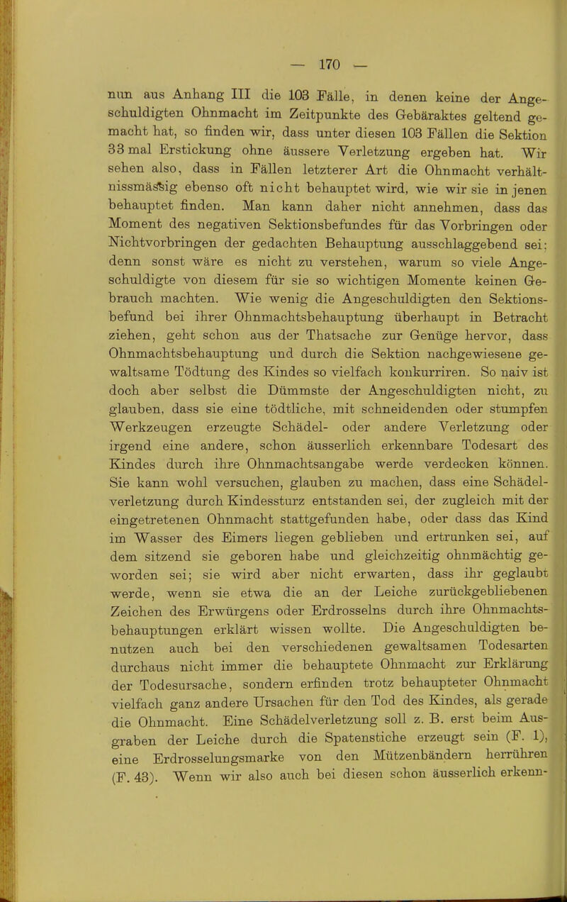 nun aus Anhang III die 103 Fälle, in denen keine der Ange- schuldigten Ohnmacht im Zeitpunkte des Gebäraktes geltend ge- macht hat, so finden wir, dass unter diesen 103 Fällen die Sektion 33 mal Erstickung ohne äussere Verletzung ergeben hat. Wir sehen also, dass in Fällen letzterer Art die Ohnmacht verhält- nissmää^ig ebenso oft nicht behauptet wird, wie wir sie in jenen behauptet finden. Man kann daher nicht annehmen, dass das Moment des negativen Sektionsbefundes für das Vorbringen oder Mchtvorbringen der gedachten Behauptung ausschlaggebend sei: denn sonst wäre es nicht zu verstehen, warum so viele Ange- schuldigte von diesem für sie so wichtigen Momente keinen Ge- brauch machten. Wie wenig die Angeschuldigten den Sektions- befund bei ihrer Ohnmachtsbehauptung überhaupt in Betracht ziehen, geht schon aus der Thatsache zur Genüge hervor, dass Ohnmachtsbehauptung und durch die Sektion nachgewiesene ge- waltsame Tödtung des Kindes so vielfach konkurriren. So naiv ist doch aber selbst die Dümmste der Angeschuldigten nicht, zu glauben, dass sie eine tödtliche, mit schneidenden oder stumpfen Werkzeugen erzeugte Schädel- oder andere Verletzung oder irgend eine andere, schon äusserlich erkennbare Todesart des Kindes durch ihre Ohnmachtsangabe werde verdecken können. Sie kann wohl versuchen, glauben zu machen, dass eine Schädel- verletzung durch Kindessturz entstanden sei, der zugleich mit der eingetretenen Ohnmacht stattgefunden habe, oder dass das Kind im Wasser des Eimers liegen geblieben und ertrunken sei, auf dem sitzend sie geboren habe und gleichzeitig ohnmächtig ge- worden sei; sie wird aber nicht erwarten, dass ihr geglaubt werde, wenn sie etwa die an der Leiche zurückgebliebenen Zeichen des Erwürgens oder Erdrosseins durch ihre Ohnmachts- behauptungen erklärt wissen wollte. Die Angeschuldigten be- nutzen auch bei den verschiedenen gewaltsamen Todesarten durchaus nicht immer die behauptete Ohnmacht zur Erklärung der Todesursache, sondern erfinden trotz behaupteter Ohnmacht vielfach ganz andere Ursachen für den Tod des Kindes, als gerade die Ohnmacht. Eine Schädelverletzung soll z. B. erst beim Aus- graben der Leiche durch die Spatenstiche erzeugt sein (F. 1), eine Erdrosseluugsmarke von den Mützenbändern herrühren (F. 43). Wenn wir also auch bei diesen schon äusserlich erkenn-