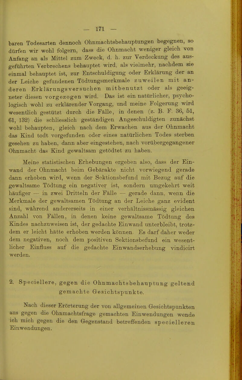 baren Todesarten dennoch Ohnmachtsbehauptungen begegnen, so dürfen wir wohl folgern, dass die Ohnmacht weniger gleich von Anfang an als Mittel zum Zweck, d. h. zur Verdeckung des aus- geführten Verbrechens behauptet wird, als vielmehr, nachdem sie einmal behauptet ist, zur Entschuldigung oder Erklärung der an der Leiche gefundenen Tödtungsmerkmale zuweilen mit an- deren Erklärungsversuchen mitbenutzt oder als geeig- neter diesen vorgezogen wird. Das ist ein natürlicher, psycho- logisch wohl zu erklärender Vorgang, und meine Folgerung wird wesentlich gestützt durch die Fälle, in denen (z. B. F. 36, 51, 61, 132) die schliesslich geständigen Angeschuldigten zunächst wohl behaupten, gleich nach dem Erwachen aus der Ohnmacht das Kind todt vorgefunden oder eines natürlichen Todes sterben gesehen zu haben, dann aber eingestehen, nach vorübergegangener Ohnmacht das Kind gewaltsam getödtet zu haben. Meine statistischen Erhebungen ergeben also, dass der Ein- wand der Ohnmacht beim Gebärakte nicht vorwiegend gerade dann erhoben wird, wenn der Sektionsbefund mit Bezug auf die gewaltsame Tödtung ein negativer ist, sondern umgekehrt weit häufiger — in zwei Dritteln der Fälle — gerade dann, wenn die Merkmale der gewaltsamen Tödtung an der Leiche ganz evident sind, während andererseits in einer verhältnissmässig gleichen Anzahl von Fällen, in denen keine gewaltsame Tödtung des Kindes nachzuweisen ist, der gedachte Einwand unterbleibt, trotz- dem er leicht hätte erhoben werden können. Es darf daher weder dem negativen, noch dem positiven Sektionsbefund ein wesent- licher Einfluss auf die gedachte Einwandserhebung vindicirt werden. 2. Speciellere, gegen die Ohnmachtsbehauptung geltend gemachte Gesichtspunkte. Nach dieser Erörterung der von allgemeinen Gesichtspunkten aus gegen die Ohnmachtsfrage gemachten Einwendungen wende ich mich gegen die den Gegenstand betreffenden specielleren Einwendungen.