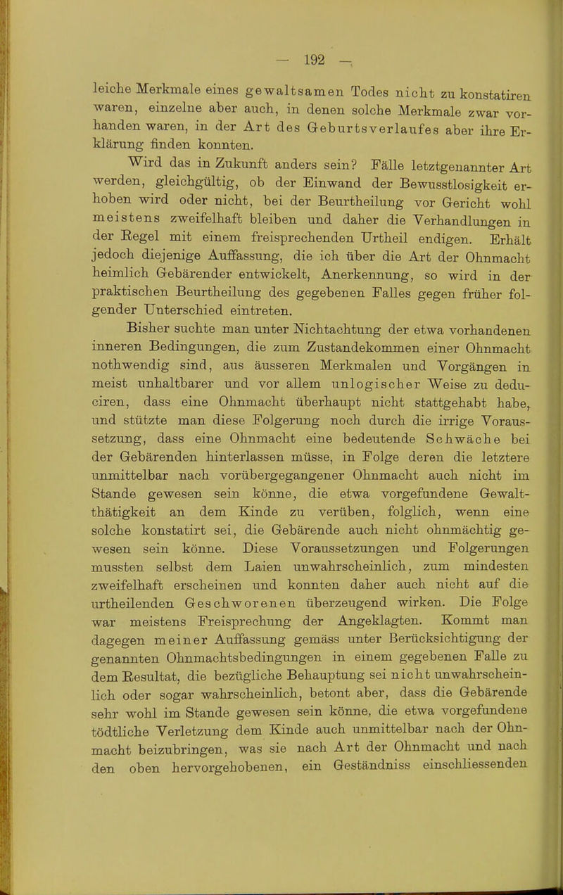 leiche Merkmale eines gewaltsamen Todes nicht zu konstatiren waren, einzelne aber auch, in denen solche Merkmale zwar vor- handen waren, in der Art des Geburtsverlaufes aber ihre Er- klärung finden konnten. Wird das in Zukunft anders sein? Fälle letztgenannter Art werden, gleichgültig, ob der Einwand der Bewusstlosigkeit er- hoben wird oder nicht, bei der Beurtheilung vor Gericht wohl meistens zweifelhaft bleiben und daher die Verhandlungen in der Regel mit einem freisprechenden Urtheil endigen. Erhält jedoch diejenige Auffassung, die ich über die Art der Ohnmacht heimlich Gebärender entwickelt, Anerkennung, so wird in der praktischen Beurtheilung des gegebenen Falles gegen früher fol- gender Unterschied eintreten. Bisher suchte man unter Nichtachtung der etwa vorhandenen inneren Bedingungen, die zum Zustandekommen einer Ohnmacht nothwendig sind, aus äusseren Merkmalen und Vorgängen in meist unhaltbarer und vor allem unlogischer Weise zu dedu- ciren, dass eine Ohnmacht überhaupt nicht stattgehabt habe,^ und stützte man diese Folgerung noch durch die irrige Voraus- setzung, dass eine Ohnmacht eine bedeutende Schwäche bei der Gebärenden hinterlassen müsse, in Folge deren die letztere unmittelbar nach vorübergegangener Ohnmacht auch nicht im Stande gewesen sein könne, die etwa vorgefundene Gewalt- thätigkeit an dem Kinde zu verüben, folglich, wenn eine solche konstatirt sei, die Gebärende auch nicht ohnmächtig ge- wesen sein könne. Diese Voraussetzungen und Folgerungen mussten selbst dem Laien unwahrscheinlich, zum mindesten zweifelhaft erscheinen und konnten daher auch nicht auf die urtheilenden Geschworenen überzeugend wirken. Die Folge war meistens Freisprechung der Angeklagten. Kommt man dagegen meiner Auffassung gemäss unter Berücksichtigung der genannten Ohnmachtsbedingungen in einem gegebenen Falle zu dem Resultat, die bezügliche Behauptung sei nicht unwahrschein- lich oder sogar wahrscheinlich, betont aber, dass die Gebärende sehr wohl im Stande gewesen sein könne, die etwa vorgefundene tödtliche Verletzung dem Kinde auch unmittelbar nach der Ohn- macht beizubringen, was sie nach Art der Ohnmacht und nach den oben hervorgehobenen, ein Geständniss einschliessendeu