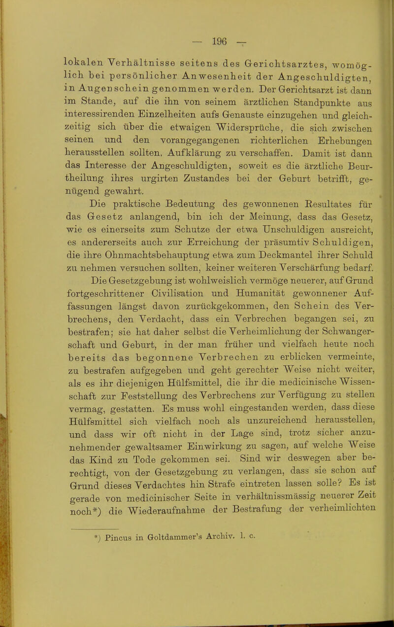 lokalen Verhältnisse seitens des Gericlitsarztes, womög- lich bei persönlicher Anwesenheit der Angeschuldigten, in Augenschein genommen werden. Der Gerichtsarzt ist dann im Stande, auf die ihn von seinem ärztlichen Standpunkte aus interessirenden Einzelheiten aufs Genauste einzugehen und gleich- zeitig sich über die etwaigen Widersprüche, die sich zwischen seinen und den vorangegangenen richterlichen Erhebungen herausstellen sollten, Aufklärung zu verschaffen. Damit ist dann das Interesse der Angeschuldigten, soweit es die ärztliche Beur- theilung ihres urgirten Zustandes bei der Geburt betrifft, ge- nügend gewahrt. Die praktische Bedeutung des gewonnenen Resultates für das Gesetz anlangend, bin ich der Meinung, dass das Gesetz, wie es einerseits zum Schutze der etwa Unschuldigen ausreicht, es andererseits auch zur Erreichung der präsumtiv Schuldigen, die ihre Ohnmachtsbehauptuug etwa zum Deckmantel ihrer Schuld zu nehmen versuchen sollten, keiner weiteren Verschärfung bedarf. Die Gesetzgebung ist wohlweislich vermöge neuerer, auf Grund fortgeschrittener Civilisation und Humanität gewonnener Auf- fassungen längst davon zurückgekommen, den Schein des Ver- brechens, den Verdacht, dass ein Verbrechen begangen sei, zu bestrafen; sie hat daher selbst die VerheimlichuBg der Schwanger- schaft und Geburt, in der man früher und vielfach heute noch bereits das begonnene Verbrechen zu erblicken vermeinte, zu bestrafen aufgegeben und geht gerechter Weise nicht weiter, als es ihr diejenigen Hülfsmittel, die ihr die medicinische Wissen- schaft zur Feststellung des Verbrechens zur Verfügung zu stellen vermag, gestatten. Es muss wohl eingestanden werden, dass diese Hülfsmittel sich vielfach noch als unzureichend herausstellen, und dass wir oft nicht in der Lage sind, trotz sicher anzu- nehmender gewaltsamer Einwirkung zu sagen, auf welche Weise das Kind zu Tode gekommen sei. Sind wir deswegen aber be- rechtigt, von der Gesetzgebung zu verlangen, dass sie schon auf Grund dieses Verdachtes hin Strafe eintreten lassen solle? Es ist gerade von medicinischer Seite in verhältnissmässig neuerer Zeit noch*) die Wiederaufnahme der Bestrafung der verheimlichten *) Pincus in Goltdammer's Archiv. 1. c.