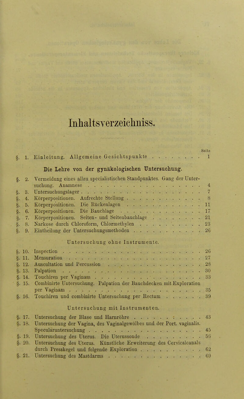 Inhaltsverzeichniss. Seite §. 1. Einleitung. Allgemeine Gesichtspunkte 1 Die Lehre von der gynäkologischen Untersuchung. §. 2. Vermeidung eines allzu specialistischen Standpunktes. Gang der Unter- suchung. Anamnese 4 §. 3. Untersuchungslager 7 §. 4. Körperpositionen. Aufrechte Stellung 8 §. 5. Körperpdsitionen. Die Rückenlagen 11 §. 6. Körperpositionen. Die Bauchlage 17 §. 7. Körperpositionen. Seiten- und Seiteubauchlage 21 §. 8. Narkose durch Chloroform, Chlormethylen 23 §. 9. Eintheilung der Untersuchungsmethoden . 26 Untersuchung ohne Instrumente. §. 10. Inspection 26 §. 11. Mensuration 27 §. 12. Auscultation und Percussion 23 §. 13. Palpation 30 §. 14. Touchiren per Vaginam 33 §. 15. Combinirte Untersuchung. Palpation der Bauchdecken mit Exploration per Vaginam 35 §. 16. Touchiren und combinirte Untersuchung per Bectum .39 Untersuchung mit Instrumenten. §. 17. Untersuchung der Blase und Harnröhre 43 §. 18. Untersuchung der Vagina, des Vaginalgewölbes und der Port, vaginalis. Speculäruntersuchung 45 §. 19. Untersuchung des Uterus. Die Uterussonde 513 §. 20. Untersuchung des Uterus. Künstliche Erweiterung des Cervicalcanals durch Presskegel und folgende Exploration 62 §. 21. Untersuchung des Mastdarms 69