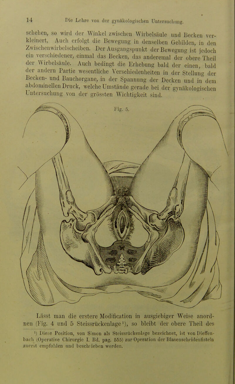schehen, so wird der Winkel zwischen Wirbelsäule und Becken ver- kleinert, Audi erfolgt die Bewegung in denselben Gebilden, in den Zwischenwirbelscheibcn. Der Ausgangspunkt der Bewegung ist jedoch ein verschiedener, einmal das Becken, das anderemal der obere Theil der Wirbelsäule. Auch bedingt die Erhebung bald der einen, bald der andern Partie wesentliche Verschiedenheiten in der Stellung der Becken- und Bauchorgane, in der Spannung der Decken und in dem abdominellen Druck, welche Umstände gerade bei der'gynäkologischen Untersuchung von der grössten W^ichtigkeit sind. Lässt man die erstere Modification in ausgiebiger Weise anord- nen (Fig. 4 und 5 Steissrückenlageso bleibt der obere Theil des >) Diese Position, von Simon als Steissrückenlage bezeichnet, ist von Dieffen- bach (Operative Chirurgie I. Bd. pag. 555) zur Operation der Blasenschridentisteln zuerst empfohlen und bcschiieben worden.