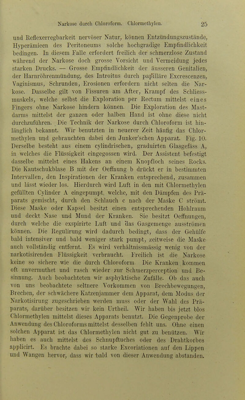 und Reflexerregbarkeit nervöser Natur, können Entzündimgszustände, Hyperämieen des Peritoneums solche hochgradige Empfindlichkeit bedingen. In diesem Falle erfordert freilich der schmerzlose Zustand Wcährend der Narkose doch grosse Vorsicht und Vermeidung jedes starken Drucks. — Grosse Empfindlichkeit der äusseren Genitalien, der Harnröhrenmündung, des Introitus durch pap'illäre Excrescenzen, Vaginismus, Schrunden, Erosionen erfordern nicht selten die Nar- kose. Dasselbe gilt von Fissuren am x4.fter, Krampf des Schliess- muskels, welche selbst die Exploration per Rectum mittelst eines Fingers ohne Narkose hindern können. Die Exploration des Mast- darms mittelst der ganzen oder halben Hand ist ohne diese nicht durchzuführen. Die Technik der Narkose durch Chloroform ist hin- länglich bekannt. Wir benutzten in neuerer Zeit häufig das Chlor- methylen und gebrauchten dabei den Junker'schen Apparat. Fig. 10. Derselbe besteht aus einem cylindrischen, graduirten Glasgefäss A, in welches die Flüssigkeit eingegossen wird. Der Assistent befestigt dasselbe mittelst eines Hakens an einem Knopfloch seines Rocks. Die Kautschukblase B mit der Oefi'nung b drückt er in bestimmten Intervallen, den Inspirationen der Kranken entsprechend, zusammen und lässt wieder los. Hierdurch wird Luft in den mit Chlormethylen gefüllten Cylinder A eingepumpt, welche, mit den Dämpfen des Prä- parats gemischt, durch den Schlauch c nach der Maske C strömt. Diese Maske oder Kapsel besitzt einen entsprechenden Hohlraum und deckt Nase und Mund der Kranken. Sie besitzt Oeffnungen, durch welche die exspirirte Luft und *das Gasgemenge ausströmen können. Die Regulirung wird dadurch bedingt, dass der Gehülfe bald intensiver und bald weniger stark pumpt, zeitweise die Maske auch vollständig entfernt. Es wird verhältnissmässig wenig von der narkotisirenden Flüssigkeit verbraucht. Freilich ist die Narkose keine so sichere wie die durch Chloroform. Die Kranken kommen oft unvermuthet und rasch wieder zur Schmerzperception und Be- sinnung. Auch beobachteten wir asphyktische Zufälle. Ob das auch von uns beobachtete seltnere Vorkommen von Brechbewegungen, Brechen, der schwächere Katzenjammer dem Apparat, dem Modus der Narkotisirung zugeschrieben werden muss oder der Wahl des Prä- parats, darüber besitzen wir kein Urtheil. Wir haben bis jetzt blos Chlormethylen mittelst dieses Apparats benutzt. Die Gegenprobe der Anwendung des Chloroforms mittelst desselben fehlt uns. Ohne einen solchen Apparat ist das Chlormethylen nicht gut zu benützen. Wir haben es auch mittelst des Schnupftuches oder des Drahtkorbes applicirt. Es brachte dabei so starke Excoriationen auf den Lippen und Wangen hervor, dass wir bald von dieser Anwendung abstanden.