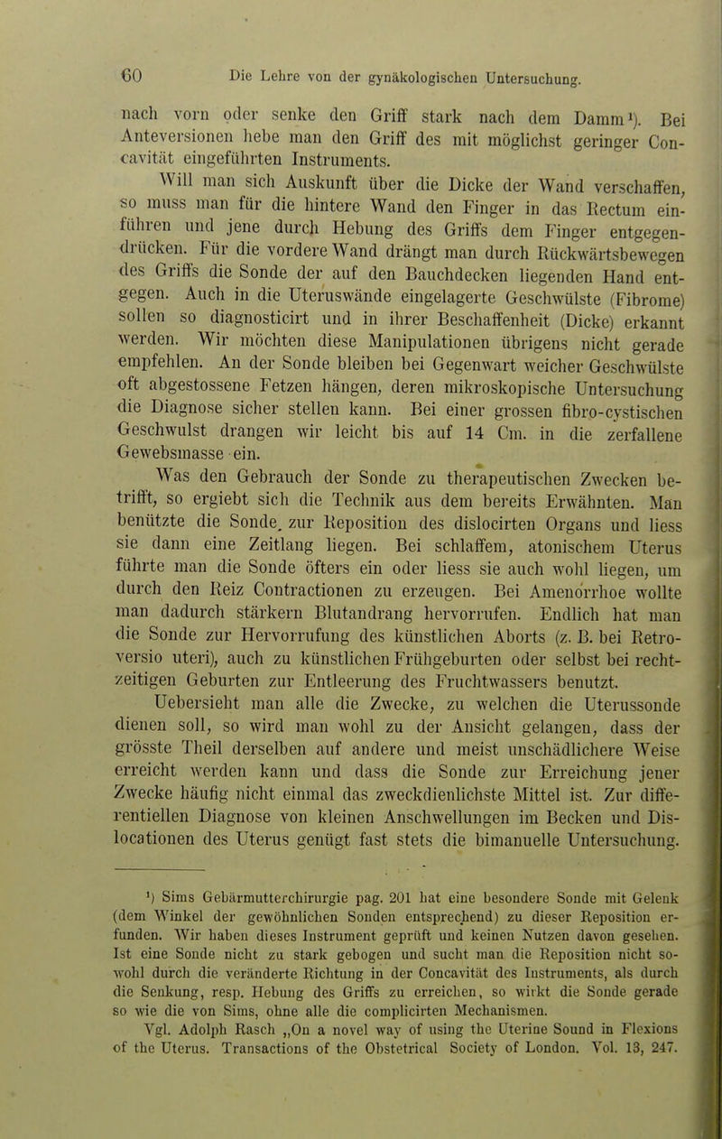 nach vorn oder senke den Griff stark nach dem Damm'). Bei Anteversionen liebe man den Griff des mit möglichst geringer Con- cavitcät eingeführten Instruments. Will man sich Auskunft über die Dicke der Wand verschaffen, so muss man für die hintere Wand den Finger in das Eectum ein- führen und jene durch Hebung des Griffs dem Finger entgegen- drücken. Für die vordere Wand drängt man durch Rückwärtsbewegen des Griffs die Sonde der auf den Bauchdecken liegenden Hand ent- gegen. Auch in die Uteruswände eingelagerte Geschwülste (Fibrome) sollen so diagnosticirt und in ihrer Beschaffenheit (Dicke) erkannt werden. Wir möchten diese Manipulationen übrigens nicht gerade «rapfehlen. An der Sonde bleiben bei Gegenwart weicher Geschwülste oft abgestossene Fetzen hängen, deren mikroskopische Untersuchung die Diagnose sicher stellen kann. Bei einer grossen fibro-cystischen Geschwulst drangen wir leicht bis auf 14 Cm. in die zerfallene Gewebsmasse ein. Was den Gebrauch der Sonde zu therapeutischen Zwecken be- trifft, so ergiebt sich die Technik aus dem bereits Erwähnten. Man benützte die Sonde, zur Keposition des dislocirten Organs und Hess sie dann eine Zeitlang liegen. Bei schlaffem, atonischem Uterus führte man die Sonde öfters ein oder liess sie auch wohl Hegen, um durch den Reiz Contractionen zu erzeugen. Bei Amenorrhoe wollte man dadurch stärkern Blutandrang hervorrufen. Endlich hat man die Sonde zur Hervorrufung des künstlichen Aborts (z. B. bei Retro- versio uteri), auch zu künstlichen Frühgeburten oder selbst bei recht- zeitigen Geburten zur Entleerung des Fruchtwassers benutzt. Uebersieht man alle die Zwecke, zu welchen die Uterussonde dienen soll, so wird man wohl zu der Ansicht gelangen, dass der grösste Theil derselben auf andere und meist unschädlichere Weise erreicht werden kann und dass die Sonde zur Erreichung jener Zwecke häufig nicht einmal das zweckdienlichste Mittel ist. Zur diffe- rentiellen Diagnose von kleinen Anschwellungen im Becken und Dis- locationen des Uterus genügt fast stets die bimanuelle Untersuchung. ') Sims Gebärmutterchirurgie pag. 201 hat eine besondere Sonde mit Gelenk (dem Winkel der gewöhnlichen Sonden entsprechend) zu dieser Reposition er- funden. AVir haben dieses Instrument geprüft und keinen Nutzen davon geseiien. Ist eine Sonde nicht zu stark gebogen und sucht man die Reposition nicht so- wohl durch die veränderte Richtung in der Concavität des Instruments, als durch die Senkung, resp. Hebung des Griffs zu erreichen, so Avirkt die Sonde gerade so wie die von Sims, ohne alle die complicirten Mechanismen. Vgl. Adolph Rasch „Ou a novel way of using thc üterine Sound in Flcxions of the Uterus. Transactions of the Obstetrical Society of London. Vol. 13, 247.