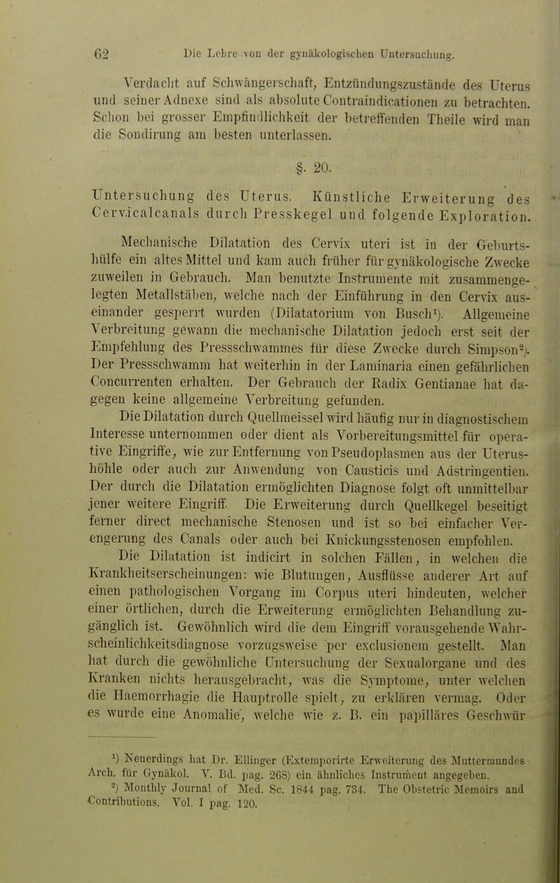 Verdaclit auf Schwängerschaft, Entzündungszustäncle des Uterus und seiner Adnexe sind als absolute Contraindicationen zu betrachten. Sclion bei grosser Empfintllichkeit der betreffenden Theile wird man die Sondirung am besten unterlassen. §■ 20. Untersuchung des Uterus. Künstliche Erweiterung des Cerv.icalcanals durch Presskegel und folgende Exploration. Mechanische Dilatation des Cervix uteri ist in der Geburts- hülfe ein altes Mittel und kam auch früher für gynäkologische Zwecke zuweilen in Gebrauch. Man benutzte Instrumente mit zusammenge- legten Metallstäben; welche nach der Einführung in den Cervix aus- einander gesperrt wurden (Dilatatorium von Busch^). Allgemeine Verbreitung gewann die mechanische Dilatation jedoch erst seit der Empfehlung des Pressschwammes für diese Zwecke durch Simpson^i. Der Pressschwamm hat w^eiterhiu in der Laminaria einen gefährlichen Concurrenten erhalten. Der Gebrauch der Radix Gentianae hat da- gegen keine allgemeine Verbreitung gefunden. Die Dilatation durch Quellmeissel wird häufig nur in diagnostischem Interesse unternommen oder dient als Vorbereitungsmittel für opera- tive Eingriff'e, wie zur Entfernung von Pseudoplasmen aus der Uterus- liöhle oder auch zur Anwendung von Causticis und Adstringentien. Der durch die Dilatation ermöglichten Diagnose folgt oft unmittelbar jener weitere Eingriff'. Die Erweiterung durch Quellkegel beseitigt ferner direct mechanische Stenosen und ist so bei einfacher Ver- engerung des Canals oder auch bei Knickungsstenosen empfohlen. Die Dilatation ist indicirt in solchen Fällen, in w^elchen die Krankheitserscheinungen: wie Blutungen, Ausflüsse anderer Art auf einen pathologischen Vorgang im Corpus uteri hindeuten, welcher einer örtlichen, durch die Erweiterung ermöglichten Behandlung zu- gänglich ist. Gewöhnlich wird die dem Eingriff' vorausgehende Wahr- scheinlichkeitsdiagnose vorzugsweise per exclusionem gestellt. Man hat durch die gewöhnliche Untersuchung der Sexualorgane und des Kranken nichts herausgebracht, was die Symptome, unter welchen die Haemorrhagie die Hauptrolle spielt, zu erklären vermag. Oder es wurde eine Anomalie, welche wie z. B. ein papilläres Geschwür 1) Neuerdings hat Dr. Ellinger (Extemporirte Erweiterung des Muttermundes Arch. für Gynäkol. V. Bd. pag. 268) ein ähnliches Instrument angegeben. -) Monthly Journal of Med. Sc. 1844 pag. 734. The Obstetric Memoirs and Contributions. Vol. I pag. 120.