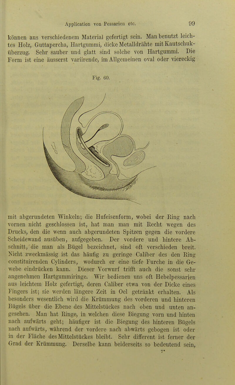 können aus verschiedenem Material gefertigt sein. Man benutzt leich- tes Holz, Guttapercha, Hartgummi, dicke Metalldrähte mit Kautschuk- Überzug. Sehr sauber und glatt sind solche von Hartgummi. Die Form ist eine äusserst variirende, im Allgemeinen oval oder viereckig Fig. 60. mit abgerundeten Winkeln; die Hufeisenform, wobei der Eing nach vornen nicht geschlossen ist, hat man man mit Recht wegen des Drucks, den die wenn auch abgerundeten Spitzen gegen die vordere Scheidewand ausüben, aufgegeben. Der vordere und hintere Ab- schnitt, die man als Bügel bezeichnet, sind oft verschieden breit. Nicht zweckmässig ist das häufig zu geringe Caliber des den Ring constituirenden Cylinders, wodurch er eine tiefe Furche in die Ge- webe eindrücken kann. Dieser Vorwurf trifft auch die sonst sehr angenehmen Hartgummiringe. Wir bedienen uns oft Hebelpessarien aus leichtem Holz gefertigt, deren Caliber etwa von der Dicke eines Fingers ist; sie werden längere Zeit in Oel getränkt erhalten. Als besonders wesentlich wird die Krümmung des vorderen und hinteren Bügels über die Ebene des Mittelstückes nach oben und unten an- gesehen. Man hat Ringe, in welchen diese Biegung vorn und hinten nach aufwärts geht; häufiger ist die Biegung des hinteren Bügels nach aufwärts, während der vordere nacht abwärts gebogen ist oder in der Fläche des Mittelstückes bleibt. Sehr different ist ferner der Grad der Krümmung. Derselbe kann beiderseits so bedeutend sein.