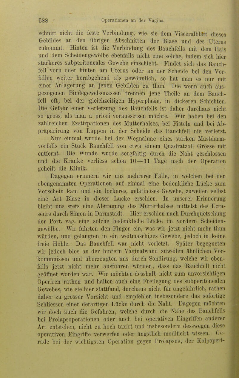 schnitt nicht die feste Verbindung, wie sie dem Visceralblftt dieses Gebildes an den übrigen Abschnitten der Blase und des Uterus zukommt. Hinten ist die Verbindung des Bauchfells mit dem Hals und dem Scheidengewölbe ebenfalls nicht eine solche, indem sich hier stärkeres subperitoneales Gewebe einschiebt. Findet sich das Bauch- fell vorn oder hinten am Uterus oder an der Scheide bei den Vor- fällen weiter herabgehend als gewöhnlich, so hat man es nur mit einer Anlagerung an jenen Gebilden zu thun. Die wenn auch aus- gezogenen Bindegewebsmassen trennen jene Theile an dem Bauch- fell oft, bei der gleichzeitigen Hyperplasie, in dickeren Schichten. Die Gefahr einer Verletzung des Bauchfells ist daher durchaus nicht so gross, als man a priori voraussetzen möchte. Wir haben bei den zahlreichen Exstirpationen des Mutterhalses, bei Fisteln und bei Ab- präparirung von Lappen in der Scheide das Bauchfell nie verletzt. Nur einmal wurde bei der Wegnahme eines starken Mastdarm- vorfalls ein Stück Bauchfell von etwa einem Quadratzoll Grösse mit entfernt. Die Wunde wurde sorgfältig durch die Naht geschlossen und die Kranke verliess schon 10—11 Tage nach der Operation geheilt die Klinik. Dagegen erinnern wir uns mehrerer Fälle, in welchen bei den obengenannten Operationen auf einmal eine bedenkliche Lücke zum Vorschein kam und ein lockeres, gelatinöses Gewebe, zuweilen selbst eine Art Blase in dieser Lücke erschien. In unserer Erinnerung bleibt uns stets eine Abtragung des Mutterhalses mittelst des Ecra- seurs durch Simon in Darmstadt. Hier erschien nach Durchquetschung der Port. vag. eine solche bedenkliche Lücke im vordem Scheiden- gewölbe. Wir führten den Finger ein, was wir jetzt nicht mehr thun würden, und gelangten in ein weitmaschiges Gewebe, jedoch in keine freie Höhle. Das Bauchfell war nicht verletzt. Später begegneten wir jedoch blos an der hintern Vaginalw^and zuweilen ähnlichen Vor- kommnissen und überzeugten uns durch Sondirung, welche wir eben- falls jetzt nicht mehr ausführen würden, dass das Bauchfell nicht geöffnet worden war. Wir möchten desshalb nicht zum unvorsichtigen Operiren rathen und halten auch eine Freilegung des subperitonealen Gewebes, wie sie hier stattfand, durchaus nicht für ungefährlich, rathen daher zu grosser Vorsicht und empfehlen insbesondere das sofortige Schliessen einer derartigen Lücke durch die Naht. Dagegen möchten wir doch auch die Gefahren, welche durch die Nähe des Bauchfells bei Prolapsoperationen oder auch bei operativen Eingriflfen anderer Art entstehen, nicht zu hoch taxirt und insbesondere desswegen diese operativen Eingriffe verwerfen oder ängstlich modificirt wissen. Ge- rade bei der wichtigsten Operation gegen Prolapsus, der Kolpoperi-