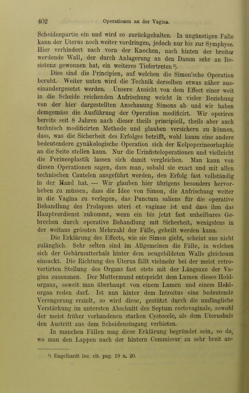 Scheidenpartie ein und wird so zurückgehalten. In ungünstigen Falle kann der Uterus noch weiter vordringen, jedoch nur bis zur Symphyse. Hier verhindert nach vorn der Knochen, nach hinten der breiter werdende Wall, der durch Anlagerung an den Damm sehr an Re- sistenz gewonnen hat, ein weiteres Tiefertreten i). Dies sind die Principien, auf welchen die Simon'sche Operation beruht. Weiter unten wird die Technik derselben etwas näher aus- einandergesetzt werden. Unsere Ansicht von dem Effect einer weit in die Scheide reichenden Anfrischung weicht in vieler Beziehung von der hier dargestellten Anschauung Simons ab und wir haben demgemäss die Ausführung der Operation modificirt. Wir operiren bereits seit 8 Jahren nach dieser theils principiell, theils aber auch technisch modificirten Methode und glauben versichern zu können, dass, was die Sicherheit des Erfolges betrifft, wohl kaum eine andere bedeutendere gynäkologische Operation sich der Kolpoperineorhaphie an die Seite stellen kann. Nur die Urinfisteloperationen und vielleicht die Perineoplastik lassen sich damit vergleichen. Man kann von diesen Operationen sagen, dass man, sobald sie exact und mit allen technischen Cautelen ausgeführt werden, den Erfolg fast vollständig in der Hand hat. — Wir glauben hier übrigens besonders hervor- heben zu müssen, dass die Idee von Simon, die Anfrischung weiter in die Vagina zu verlegen, das Punctum saliens für die operative Behandlung des Prolapsus uteri et vaginae ist und dass ihm das Hauptverdienst zukommt, wenn ein bis jetzt fast unheilbares Ge- brechen durch operative Behandlung mit Sicherheit, wenigstens in der weitaus grössten Mehrzahl der Fälle, geheilt werden kann. Die Erklärung des Effects, wie sie Simon giebt, scheint uns nicht zulänglich. Sehr selten sind im Allgemeinen die Fälle, in welchen sich der Gebärmutterhals hinter dem neugebildeten Walle gleichsam einsackt. Die Richtung des Uterus fällt vielmehr bei der meist retro- vertirten Stellung des Organs fast stets mit der Längsaxe der Va- gina zusammen. Der Muttermund entspricht dem Lumen dieses Hohl- organs, soweit man überhaupt von einem Lumen und einem Hohl- organ reden darf. Ist nun hinter dem Introitus eine bedeutende Verengerung erzielt, so wird diese, gestützt durch die umfängliche Verstärkung im untersten Abschnitt des Septum rectovaginale, sowohl der meist früher vorhandenen starken Cysto cele, als dem Uterushals den Austritt aus dem Scheideneingang verbieten. In manchen Fällen mag diese Erklärung begründet sein, so da, wo man den Lappen nach der liintern Commissuri zu sehr breit an- ^) Engelhardt loc. cit. pag. 19 u. 20.