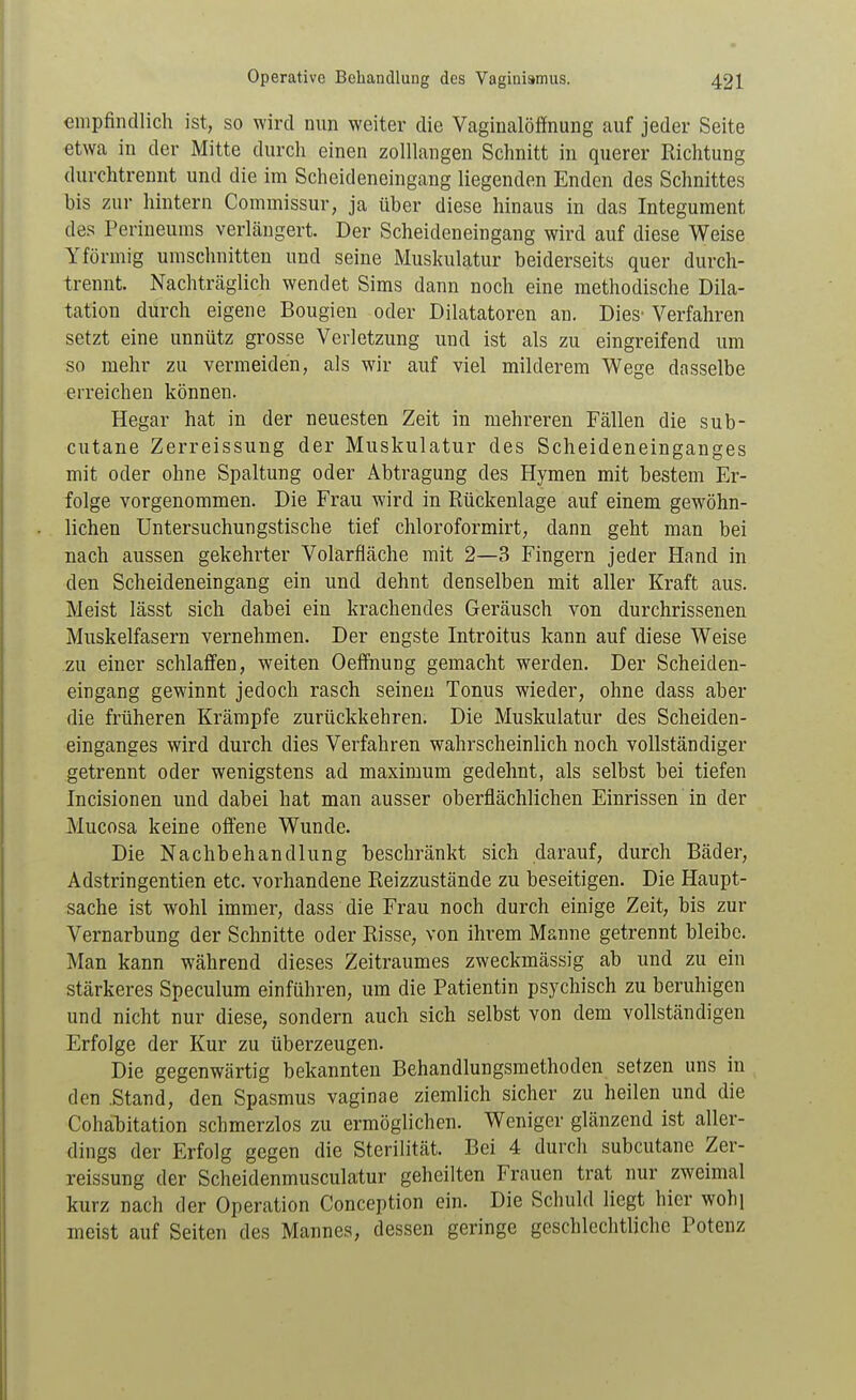 empfindlich ist, so wird nun weiter die Vaginalöffnung auf jeder Seite etwa in der Mitte durch einen zolllangen Schnitt in querer Richtung durchtrennt und die im Scheideneingang liegenden Enden des Schnittes bis zur hintern Commissur, ja über diese hinaus in das Integument des Perineums verlängert. Der Scheideneingang wird auf diese Weise Yförmig umschnitten und seine Muskulatur beiderseits quer durch- trennt. Nachträglich wendet Sims dann noch eine methodische Dila- tation durch eigene Bougien oder Dilatatoren an. Dies'Verfahren setzt eine unnütz grosse Verletzung und ist als zu eingreifend um so mehr zu vermeiden, als wir auf viel milderem Wege dasselbe erreichen können. Hegar hat in der neuesten Zeit in mehreren Fällen die sub- cutane Zerreissung der Muskulatur des Scheideneinganges mit oder ohne Spaltung oder Abtragung des Hymen mit bestem Er- folge vorgenommen. Die Frau wird in Rückenlage auf einem gewöhn- lichen Untersuchungstische tief chloroformirt, dann geht man bei nach aussen gekehrter Volarfiäche mit 2—3 Fingern jeder Hand in den Scheideneingang ein und dehnt denselben mit aller Kraft aus. Meist lässt sich dabei ein krachendes Geräusch von durchrissenen Muskelfasern vernehmen. Der engste Introitus kann auf diese Weise zu einer schlaffen, weiten Oeffnung gemacht werden. Der Scheiden- eingang gewinnt jedoch rasch seinen Tonus wieder, ohne dass aber die früheren Krämpfe zurückkehren. Die Muskulatur des Scheiden- einganges wird durch dies Verfahren wahrscheinlich noch vollständiger getrennt oder wenigstens ad maximum gedehnt, als selbst bei tiefen Incisionen und dabei hat man ausser oberflächlichen Einrissen in der Mucosa keine offene Wunde. Die Nachbehandlung beschränkt sich darauf, durch Bäder, Adstringentien etc. vorhandene Reizzustände zu beseitigen. Die Haupt- sache ist wohl immer, dass die Frau noch durch einige Zeit, bis zur Vernarbung der Schnitte oder Risse, von ihrem Manne getrennt bleibe. Man kann während dieses Zeitraumes zweckmässig ab und zu ein stärkeres Speculum einführen, um die Patientin psychisch zu beruhigen und nicht nur diese, sondern auch sich selbst von dem vollständigen Erfolge der Kur zu überzeugen. Die gegenwärtig bekannten Behandlungsmethoden setzen uns in den .Stand, den Spasmus vaginae ziemlich sicher zu heilen und die Cohabitation schmerzlos zu ermöglichen. Weniger glänzend ist aller- dings der Erfolg gegen die Sterilität. Bei 4 durch subcutane Zer- reissung der Scheidenmusculatur geheilten Frauen trat nur zweimal kurz nach der Operation Conception ein. Die Schuld liegt hier wohl meist auf Seiten des Mannes, dessen geringe geschlechtliche Potenz