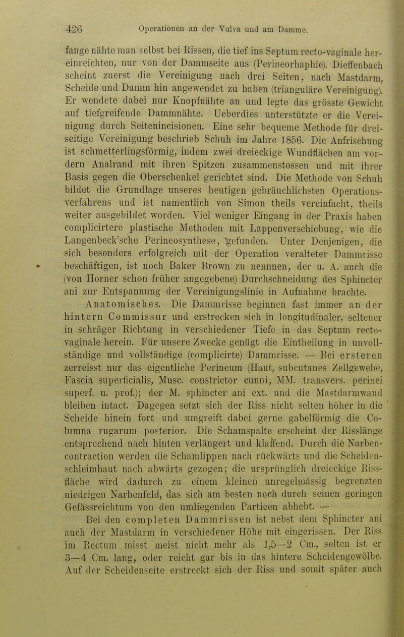 fange nähte man selbst bei Rissen, die tief ins Septum recto-vaginale her- einreichten, nur von der Dainraseite aus (Periiieorhaphie). Dieffenbach scheint zuerst die Vereinigung nach drei Seiten, nach Mastdarm, Scheide und Damm hin angewendet zu haben (trianguläre Vereinigung). Er wendete dabei nur Knopfnähte an und legte das grösste Gewicht auf tiefgreifende Dammnähte, üeberdies unterstützte er die Verei- nigung durch Seitenincisionen. Eine sehr bequeme Methode für drei- seitige Vereinigung beschrieb Schuh im Jahre 1856. Die Anfrischung ist schmetterlingsförmig, indem zwei dreieckige Wundflächen am vor- dem Analrand mit ihren Spitzen zusammenstossen und mit ihrer Basis gegen die Oberschenkel gerichtet sind. Die Methode von Schuh bildet die Grundlage unseres heutigen gebräuchlichsten Operations- verfahrens und ist namentlich von Simon theils vereinfacht, theils weiter ausgebildet worden. Viel weniger Eingang in der Praxis haben complicirtere plastische Methoden mit Lappenverschiebung, wie die Langenbeck'sche Perineosynthese, 'gefunden. Unter Denjenigen, die sich besonders erfolgreich mit der Operation veralteter Dammrisse beschäftigen, ist noch Baker Brown zu nennnen, der u. A. auch die (von Horner schon früher angegebene) Durchschneidung des Sphincter ani zur Entspannung der Vereinigungslinie in Aufnahme brachte. Anatomisches. Die Dammrisse beginnen fast immer an der hintern Commissur und erstrecken sich in longitudinaler, seltener in schräger Richtung in verschiedener Tiefe in das Septum recto- vaginale herein. Für unsere Zwecke genügt die Eintheilung in unvoll- ständige und vollständige (complicirte) Dammrisse. — Bei ersteren zerreisst nur das -eigentliche Perineum (Haut, subcutanes Zellgewebe, Fascia superficialis, Muse, constrictor cunni, MM. transvers. perinei superf. u. prof.); der M. sphincter ani ext. und die Mastdarmwand bleiben intact. Dagegen setzt sich der Riss nicht selten höher in die Scheide hinein fort und umgreift dabei gerne gabelförmig die Co- lumna rugarum posterior. Die Schamspalte erscheint der Risslänge entsprechend nach hinten verlängert und klaffend. Durch die Narben- contraction werden die Schamlippen nach rückwärts und die Scheiden- schleimhaut nach abwärts gezogen; die ursprünglich dreieckige Riss- fläche wird dadurch zu einem kleinen unregelmässig begrenzten niedrigen Narbenfeld, das sich am besten noch durch seinen geringen Gefässreichtum von den umliegenden Partieen abhebt. — Bei den completen Dammrissen ist nebst dem Sphincter ani auch der Mastdarm in verschiedener Höhe mit eingerissen. Der Riss im Rectum misst meist nicht mehr als 1,5—2 Cm., selten ist er 3—4 Cm. lang, oder reicht gar bis in das hintere Scheidengewölbe. Auf der Scheidenseite erstreckt sich der Riss und somit später auch