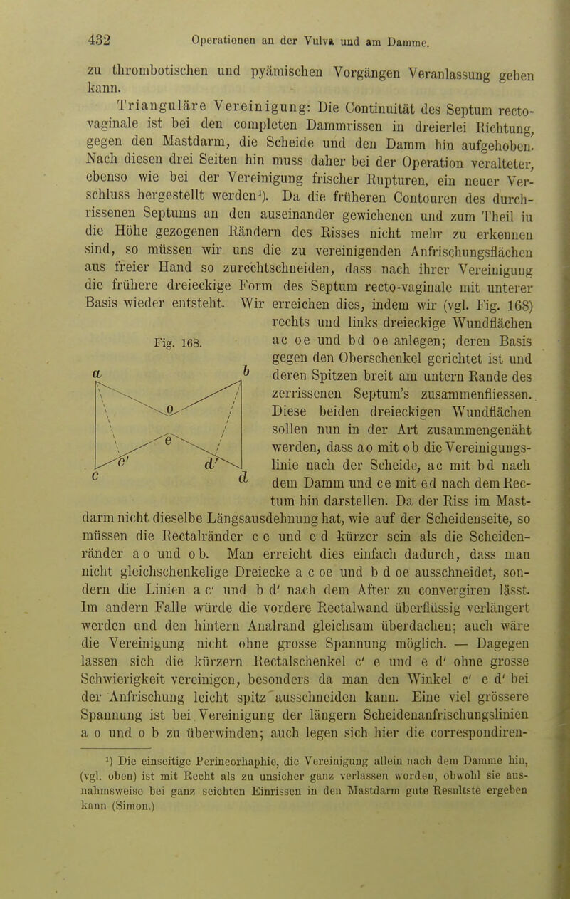 ZU thrombotischen und pyämischen Vorgängen Veranlassung geben kann. Trianguläre Vereinigung: Die Continuität des Septum recto- vaginale ist bei den completen Dammrissen in dreierlei Richtung, gegen den Mastdarm, die Scheide und den Damm hin aufgehoben! JS'ach diesen drei Seiten hin muss daher bei der Operation veralteter, ebenso wie bei der Vereinigung frischer Rupturen, ein neuer Ver- schluss hergestellt werden^). Da die früheren Contouren des durch- rissenen Septums an den auseinander gewichenen und zum Theil iu die Höhe gezogenen Rändern des Risses nicht mehr zu erkennen sind, so müssen wir uns die zu vereinigenden Anfrischungsfiächen aus freier Hand so zure'chtschneiden, dass nach ihrer Vereinigung die frühere dreieckige Form des Septum recto-vaginale mit unterer Basis wieder entsteht. Wir erreichen dies, indem wir (vgl. Fig. 168) rechts und links dreieckige Wundflächen ac oe und bd oe anlegen; deren Basis gegen den Oberschenkel gerichtet ist und deren Spitzen breit am untern Rande des zerrissenen Septum's zusammenfliessen. Diese beiden dreieckigen Wundflächen sollen nun in der Art zusammengenäht werden, dass ao mit ob die Vereinigungs- linie nach der Scheide, ac mit bd nach dem Damm und ce mit ed nach dem Rec- tum hin darstellen. Da der Riss im Mast- darm nicht dieselbe Längsausdehnung hat, wie auf der Scheidenseite, so müssen die Rectalränder c e und e d kürzer sein als die Scheiden- ränder ao und ob. Man erreicht dies einfach dadurch, dass man nicht gleichschenkelige Dreiecke a c oe und b d oe ausschneidet, son- dern die Linien a c' und b d' nach dem After zu convergiren lässt. Im andern Falle würde die vordere Rectalwand überflüssig verlängert werden und den hintern Analrand gleichsam überdachen; auch wäre die Vereinigung nicht ohne grosse Spannung möglich. — Dagegen lassen sich die kürzern Rectalschenkel c' e und e d' ohne grosse Schwierigkeit vereinigen, besonders da man den Winkel C e d' bei der Anfrischung leicht spitz' ausschneiden kann. Eine viel grössere Spannung ist bei Vereinigung der längern Scheidenanfrischungslinien a 0 und o b zu überwinden; auch legen sich hier die correspondiren- 1) Die einseitige Perineorhapliie, die Vereinigung allein nach dem Damme hin, (vgl. oben) ist mit Recht als zu unsicher ganz verlassen worden, obwohl sie aus- nahmsweise bei gan?! seichten Einrissen in den Mastdarm gute Hesultste ergeben kann (Simon.)