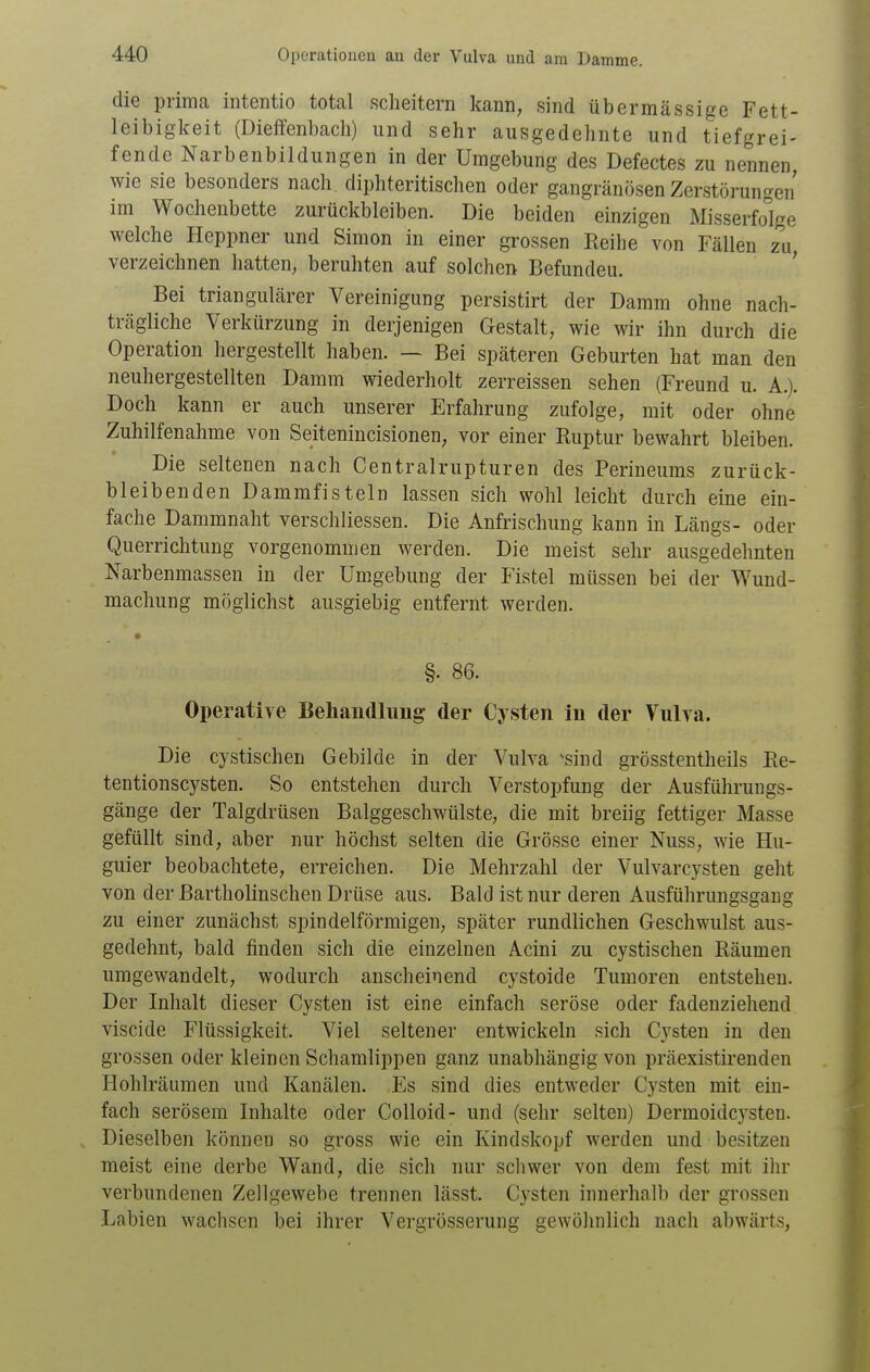 die prima intentio total scheitern kann, sind übermässige Fett- leibigkeit (Dieffenbach) und sehr ausgedehnte und tiefgrei- fende Narbenbildungen in der Umgebung des Defectes zu nennen, wie sie besonders nach, diphteritischen oder gangränösen Zerstörungen im Wochenbette zurückbleiben. Die beiden einzigen Misserfolge welche Heppner und Simon in einer grossen Reihe von Fällen zu, verzeichnen hatten, beruhten auf solchen Befundeu. Bei triangulärer Vereinigung persistirt der Damm ohne nach- trägliche Verkürzung in derjenigen Gestalt, wie wir ihn durch die Operation hergestellt haben. — Bei späteren Geburten hat man den neuhergestellten Damm wiederholt zerreissen sehen (Freund u. A.). Doch kann er auch unserer Erfahrung zufolge, mit oder ohne Zuhilfenahme von Seitenincisionen, vor einer Ruptur bewahrt bleiben. Die seltenen nach Centrairupturen des Perineums zurück- bleibenden Damm fisteln lassen sich wohl leicht durch eine ein- fache Dammnaht verschliessen. Die Anfrischung kann in Längs- oder Querrichtung vorgenommen werden. Die meist sehr ausgedehnten Narbenmassen in der Umgebung der Fistel müssen bei der Wund- machung möglichst ausgiebig entfernt werden. §• 86. Operative Beliaudluug der Cysten in der Vulva. Die cystischen Gebilde in der Vulva ^sind grösstentheils Re- tentionscysten. So entstehen durch Verstopfung der Ausführungs- gänge der Talgdrüsen Balggeschwülste, die mit breiig fettiger Masse gefüllt sind, aber nur höchst selten die Grösse einer Nuss, wie Hu- guier beobachtete, erreichen. Die Mehrzahl der Vulvarcysten geht von der ßartholinschen Drüse aus. Bald ist nur deren Ausführungsgang zu einer zunächst spindelförmigen, später rundlichen Geschwulst aus- gedehnt, bald finden sich die einzelnen Acini zu cystischen Räumen umgewandelt, wodurch anscheinend cystoide Tumoren entstehen. Der Inhalt dieser Cysten ist eine einfach seröse oder fadenziehend viscide Flüssigkeit. Viel seltener entwickeln sich Cysten in den grossen oder kleinen Schamlippen ganz unabhängig von präexistirenden Hohlräumen und Kanälen. Es sind dies entweder Cysten mit ein- fach serösem Inhalte oder Colloid- und (sehr selten) Dermoidcj'sten. Dieselben könneu so gross wie ein Kindskopf werden und besitzen meist eine derbe Wand, die sich nur schwer von dem fest mit ihr verbundenen Zellgewebe trennen lässt. Cysten innerhalb der grossen Labien wachsen bei ihrer Vergrösserung gewöhnlich nach abwärts,