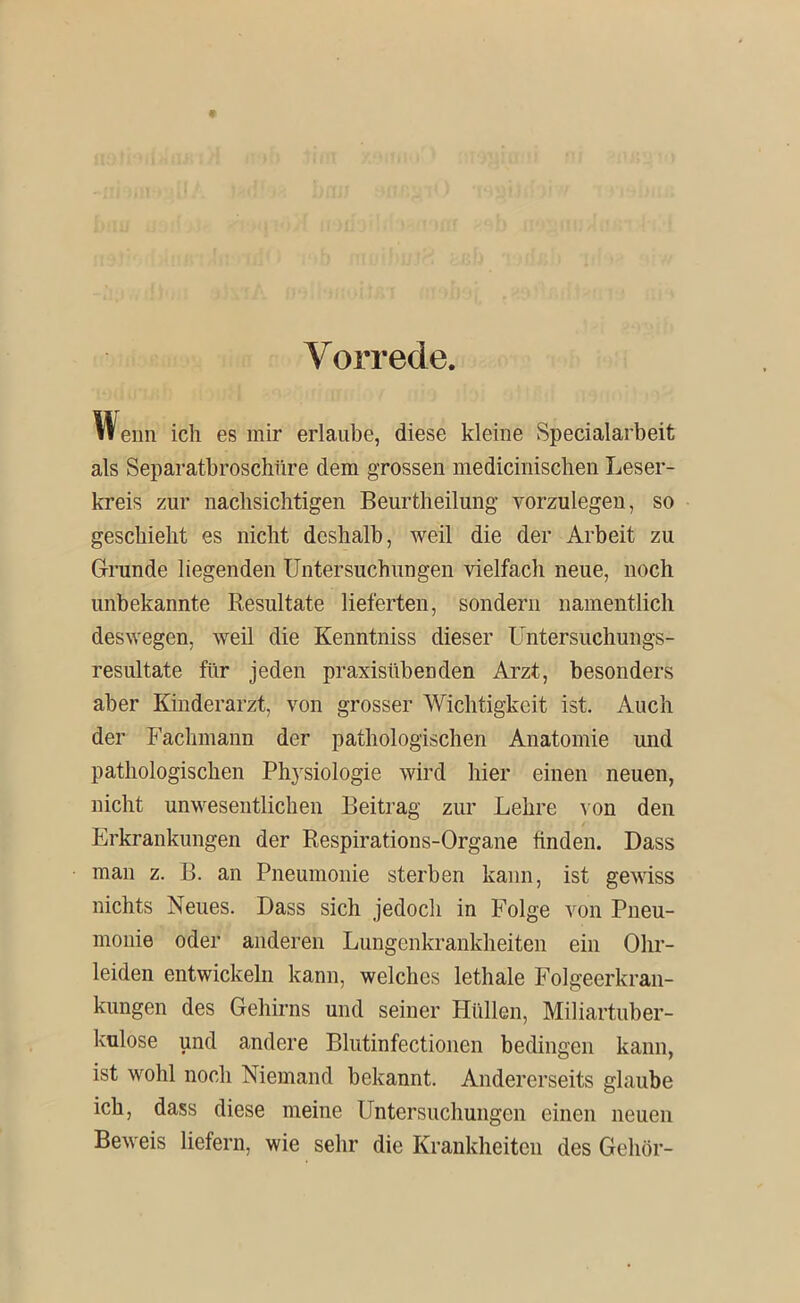 Vorrede. eim ich es mir erlaube, diese kleine Specialarbeit als Separatbroschüre dem grossen mediciniscben Leser- kreis zur nachsichtigen Beurtheilung vorzulegen, so geschieht es nicht deshalb, weil die der Arbeit zu Grunde liegenden Untersuchungen vielfach neue, noch unbekannte Resultate lieferten, sondern namentlich deswegen, weil die Kenntniss dieser Untersuchungs- resultate für jeden praxisübenden Arzt, besonders aber Kinderarzt, von grosser Wichtigkeit ist. Auch der Fachmann der pathologischen Anatomie und pathologischen Physiologie wird hier einen neuen, nicht unwesentlichen Beitrag zur Lehre ^•on den Erkrankungen der Respirations-Organe linden. Dass man z. B. an Pneumonie sterben kann, ist gewiss nichts Neues. Dass sich jedoch in Folge von Pneu- monie oder anderen Lungenkrankheiten ein Ohr- leiden entwickeln kann, welches lethale Folgeerkran- kungen des Gehirns und seiner Hüllen, Miliartuber- kulose und andere Blutinfectionen bedingen kann, ist wohl noch Niemand bekannt. Andererseits glaube ich, dass diese meine Untersuchungen einen neuen Beweis liefern, wie sehr die Krankheiten des Gehör-