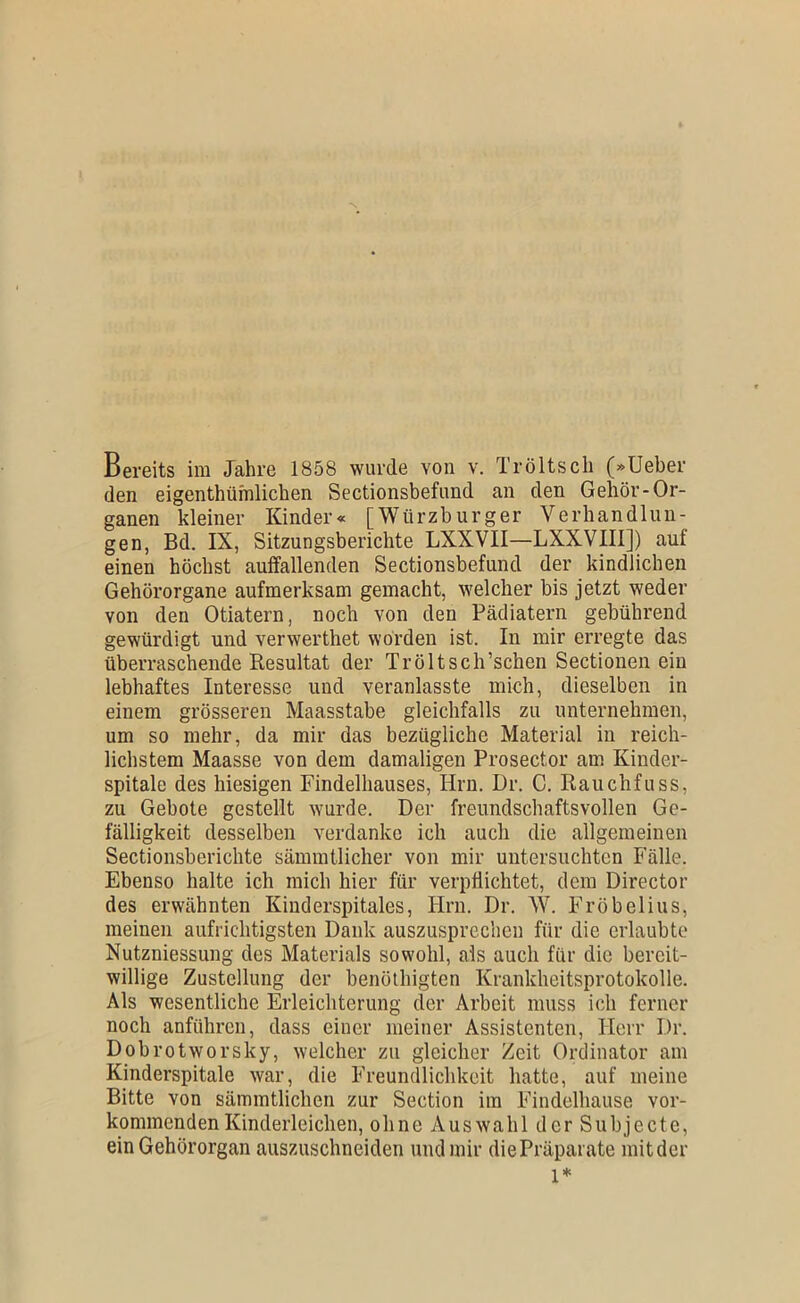 den eigenthüfnlichen Sectionsbefund an den Gehör-Or- ganen kleiner Kinder« [Würzburger Verhandlun- gen, Bd. IX, Sitzungsberichte LXXVII—LXXVIIl]) auf einen höchst auffallenden Sectionsbefund der kindlichen Gehörorgane aufmerksam gemacht, welcher bis jetzt weder von den Otiatern, noch von den Pädiatern gebührend gewürdigt und verwerthet worden ist. In mir erregte das überraschende Resultat der Tröltsch’schen Sectionen ein lebhaftes Interesse und veranlasste mich, dieselben in einem grösseren Maasstabe gleichfalls zu unternehmen, um so mehr, da mir das bezügliche Material in reich- lichstem Maasse von dem damaligen Prosector am Kinder- spitale des hiesigen Findelhauses, Hrn. Dr. C. Rauchfuss, zu Gebote gestellt wurde. Der freimdschaftsvollen Ge- fälligkeit desselben verdanke ich auch die allgemeinen Sectionsberichte sämmtlicher von mir untersuchten Fälle. Ebenso halte ich mich hier für verpflichtet, dem Director des erwähnten Kinderspitales, Hrn. Dr. W. Fröbelius, meinen aufrichtigsten Dank auszusprecheu für die erlaubte Nutzniessung des Materials sowohl, als auch für die bereit- willige Zustellung der benöthigten Krankheitsprotokolle. Als wesentliche Erleichterung der Arbeit muss ich ferner noch anführen, dass einer meiner Assistenten, Herr Dr. Dobrotworsky, welcher zu gleicher Zeit Ordinator am Kinderspitale war, die Freundlichkeit hatte, auf meine Bitte von sämmtlichen zur Section im Findelhause vor- kommenden Kinderleichen, ohne Auswahl der Subjecte, ein Gehörorgan auszuschneiden und mir diePräpjirate mitder 1*
