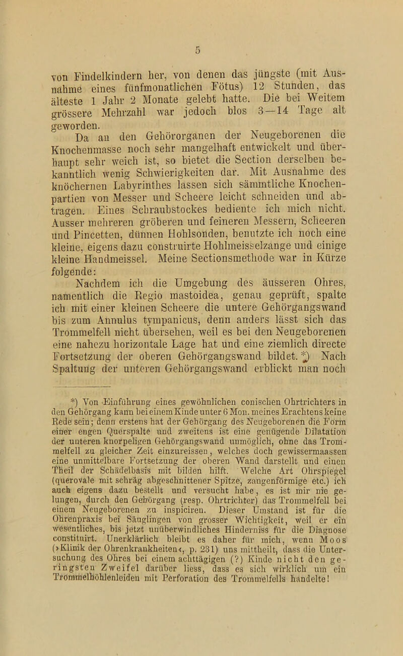 von Fiudelkintlern lier, von douen das jüngste (mit Aus- nahme eines fünfmonatlichen Fötus) 12 Stunden, das älteste 1 Jahr 2 Monate gelebt hatte. Die bei Weitem grössere Mehrzahl war jedoch blos 3 — 14 Tage alt geworden. Da au den Gehörorganen der Neugeborenen die Knochenmasse noch sehr mangelhaft entwickelt und über- haupt sehr weich ist, so bietet die Section derselben be- kanntlich wenig Schwierigkeiten dar. Mit Ausnahme des knöchernen Labyrinthes lassen sich sämmtliche Knochen- partien von Messer und Scheere leicht schneiden und ab- trageii. Eines Schraubstockes bediente ich mich nicht. Ausser mehreren gröberen und feineren Messern, Scheeren und Pincetten, dünnen Hohlsonden, benutzte ich noch eine kleine, eigens dazu construirte Hohlmeisselzange und einige kleine Handmeissei. Meine Sectionsmetliode war in Kürze folgende: Nachdem ich die Umgebung des äusseren Ohres, namentlich die Regio mastoidea, genau geprüft, spalte ich mit einer kleinen Scheere die untere Gehörgangswand bis zum Annulus tympanicus, denn anders lässt sich das Trommelfell nicht übersehen, weil es bei den Neugeborenen eine nahezu horizontale Lage hat und eine ziemlich directe Fortsetzung der oberen Gehörgangswaud bildet. ^ Nach Spaltung der unteren Gehörgangswand erblickt man noch *) Von Einführung eines gewöhnlichen conischen Ohrtrichters in flen Gehörgang kann bei einem Kinde unter 6 Mon. meines Erachtens keine Rede sein; denn erstens hat der Gehörgang des Neugeborenen die Form einer engen Querspalte und zweitens ist eine genügende Dilatation der unteren knorpeligen Gehörgangswand unmöglich, ohne das Trom- melfell zu gleicher Zeit einzureissen, welches doch gewissermaassen eine unmittelbare Fortsetzung der oberen Wand darstellt und einen Theil der Schädelbasis mit bilden hilft. Welche Art Ohrspiegel {querovale mit schräg abgeschnittener Spitze, zangenförmige etc.) ich auch eigens dazu bestellt und versucht habe, es ist mir nie ge- lungen, durch den Gehürgang {resp. Ohrtrichter) das Trommelfell bei einem Neugeborenen zu inspiciren. Dieser Umstand ist für die Ohrenpraxis bei Säuglingen von grosser Wichtigkeit, weil er ein wesentliches, bis jetzt unüberwindliches Hinderniss für die Diagnose constituirt. Unerklärlich bleibt es daher für mich, wenu Moos (> Klinik der OhrenkraukheiteiK, p. 231) uns inittheilt, dass die Unter- suchung des Ohres bei einemachttägigen (?) Kinde nicht den ge- ringsten Zweifel darüber Hess, dass es sich wirklich um ein Trommelhöhlenleiden mit Perforation des Trommelfells handelte!