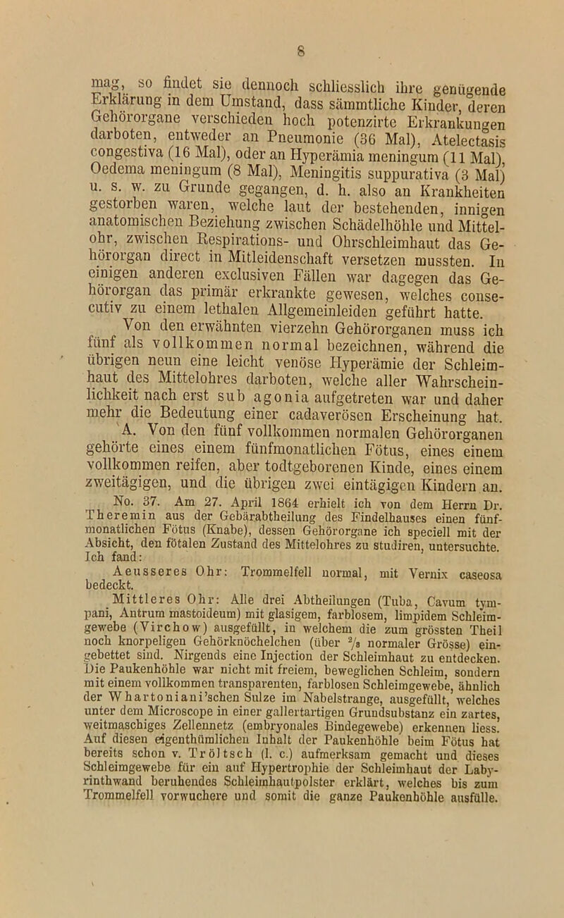 fintlct siü ileniioch schliesslich ihre genügende Erklärung in dem Umstand, dass sämmtliche Kinder, deren Gehörorgane verschieden hoch potenzirte Erkrankungen darboten, entweder an Pneumonie (36 Mal), Atelectasis congestiva (16 Mal), oder an Hyperämia meningum (11 Mal) Oedema meningum (8 Mal), Meningitis suppurativa (3 Mal) u, s. w. zu Grunde gegangen, d. h. also an Krankheiten gGstoroGii warGn, WGlchG laut clGr bGstGhGiidGn, innigGu anatomischen Beziehung zwischen Schädelhöhle und Mittel- ohr, zwischen Eespirations- und Ohrschleimhaut das Ge- hörorgan direct in Mitleidenschaft versetzen mussten. In einigen anderen exclusiven Fällen war dagegen das Ge- hörorgan das primär erkrankte gewesen, welches conse- cutiv zu einem lethalen Allgemeinleiden geführt hatte. Von den erwähnten vierzehn Gehörorganen muss ich fünf als vollkommen normal bezeichnen, während die übrigen neun eine leicht venöse Hyperämie der Schleim- haut des Mittelohres darboten, welche aller Wahrschein- lichkeit nach erst sub agonia aufgetreten war und daher mehr die Bedeutung einer cadaverösen Erscheinung hat. 'A. Von den fünf vollkommen normalen Gehörorganen gehörte eines einem fünfmonatlichen Fötus, eines einem vollkommen reifen, aber todtgeborenen Kinde, eines einem zweitägigen, und die übrigen zwei eintägigen Kindern an. No. 37. Am 27. April 1864 erhielt ich von dem Herrn Dr. Theremin aus der Gebärabtheilung des Findelhauses einen fünf- monatlichen Fötus (Knabe), dessen Gehörorgane ich speciell mit der Absicht, den fötalen Zustand des Mittelohres zu studiren, untersuchte Ich fand: Aeusseres Ohr: Trommelfell normal, mit Vernix caseosa bedeckt. Mittleres Ohr: Alle drei Abtheilungen (Tuba, Cavum tym- pani, Antrum mastoideum) mit glasigem, farblosem, limpidem Schleim- gewebe (Virchow) ausgefüllt, in welchem die zum grössten Theil noch knorpeligen Gehörknöchelchen (über 7s normaler Grösse) ein- gebettet sind. Nirgends eine Injection der Schleimhaut zu entdecken. Hie Paukenhöhle war nicht mit freiem, beweglichen Schleim, sondern mit einem vollkommen transparenten, farblosen Schleiragewebe, ähnlich der Whartoniani’schen Sülze im Nabelstrange, ausgefüllt, welches unter dem Microscope in einer gallertartigen Gruudsubstanz ein zartes, weitmaschiges Zellennetz (embryonales Bindegewebe) erkennen liess. Auf diesen eigenthümlicheu Inhalt der Paukenhöhle beim Fötus hat bereits schon v. Tröltsch (1. c.) aufmerksam gemacht und dieses Schleimgewebe für ein auf Hypertrophie der Schleimhaut der Laby- rinthwand beruhendes Schleimhautpolster erklärt, welches bis zum Trommelfell vorwuchere und somit die ganze Paukenhöhle ausfülle.