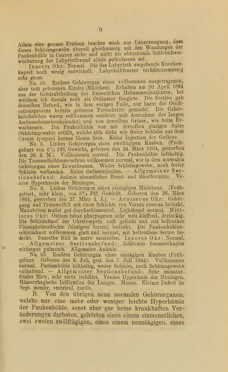 n cationsprocess bereits grössere knöchelchen •waren vollkommen Ambosschenschenkeleudes) und wachsenen. Die Paukenhöhle \lleiu eine genaue Prüfung brachte mich zur Ueherzeuguug, dass dieses Schleimgewebe überall gleichmässig mit den Wandungen der Paukenhöhle in Connex stehe und nicht als obturirende Schleimhaut- wucherung der Labyrinthwand allein aufzufassen sei. Inneres Ohr: Normal. Die das Labyrinth umgebende Knochen- kapsel noch wenig entwickelt. Labyriiuhtenster verhältnissmassig sehr gross. No. 38. Rechtes Gehörorgan eines vollkommen ausgetragenen, aber todt geborenen Kindes (Mädchen). Erhalten am 30. April aus der Gebärabtheilung des kaiserlichen Hehammeninstiiutes, bei welchem ich damals noch als Ordinator fungirte. Die Section gab denselben Befund, wie in dem vorigen Falle, nur hatte der Ossifi- Fortschritte gemacht. Die Gehör- ossificirt (mit Ausnahme des langen von derselben Grösse, wie heim Er- _ war mit derselben glasigen Sülze (Schleimgewebe) erfüllt, welche sich nicht wie freier Schleim aus dem Cavum tympani heraus blasen Hess. Keine Injection der Gefässe. No. 5. Linkes Gehörorgan eines zweitägigen Knaben. (Früh- geburt von G'/i Pfd. Gewicht, geboren den 24. März 1864, gestorben den 26. d. M.). Vollkommen normal. Die Paukenhöhle lufthaltig. Die Trommelhöhlenraembran vollkommen normal, wie in dem normalen Gehörorgan eines Erwachsenen. Weder Schleimgewebe, noch freier Schleim vorhanden. Keine Gefässinjectiou. — Allgemeiner Sec- tionsbefund: Anämie sämmtlicher Brust- und Bauchorgane. Ve- nöse Hyperhämie der Meningen. No. 6. Linkes Gehörorgan eines eintägigen Mädchens. (Früh- geburt, sehr klein, von 57* Pfd. Gewicht. Geboren den 26. März 1864, gestorben den 27. März d. J.). — Aeusseres Ohr: Gehör- gang und Trommelfell mit einer Schichte von Vernix caseosa bedeckt. Manubrium mallei gut durchschimmerud. Lichtkegel normal. Mitt- leres Ohr: Ostium tubae pharyngeum sehr'weit klaffend, dreieckig. Die Schleimhaut der Ohrtrompete roth gefärbt und mit hellrother Flüssigkeitsschichte (blutigem' Serum) bedeckt. Die Paukenhöhlen- schleimhaut vollkommen glatt und normal, mit hellrothem Serum be- deckt. Dasselbe Bild in antro mastoideo. Inneres Ohr: Normal. — Allgemeiner Sectionsbefund: Inültratio haemorrhagica utriusque pulmonis. Allgemeine Anämie. No. 63. Rechtes Gehörorgan eines eintägigen Knaben (Früh- geburt. Geboren den 6. Juli, gest. den 7. Juli 1864). Vollkommen normal. Paukenhöhle lufthaltig, weder Schleim, noch Scbleimgewebe enthaltend. — Allgemeiner Sectionsbefund: Sehr immatur. fötales Hirn, sehr serös irabibirt. Venöse Hyperämie der Meningen. Hämorrhagische Infiltration der Limgen. Mecon. Kleiner Defect im Sept. membr. ventricul. cordis. B. Von den übrigen neun normalen Gehörorganen, ■welche nur eine mehr oder weniger leichte Hyperhämie der Paukenhöhle, sonst aber gar keine krankhaften Ver- änderungen darboten, gehörten eines einem einmonatlichen, zwei zweien zwölftägigeu, eines einem neuiitägigeii, eines
