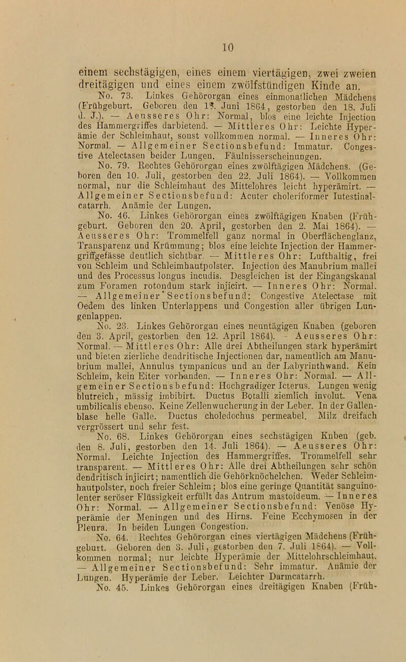 einem sechstägigen, eines einem viertägigen, zwei zweien dreitägigen und eines einem zwülfstündigen Kinde an. No. 73. Linkes Gehörorgan eines einnionatlichen Mädchens (Frühgeburt. Geboren den 1?. Juni 1864, gestorben den 18. Juli d. J.). — Aeiisseres Ohr: Normal, blos eine leichte Injection des Hammergriffes darbietend. — Mittleres Ohr: Leichte Hyper- ämie der Schleimhaut, sonst vollkomraen normal. — Inneres Ohr: Normal. — Allgemeiner Sectionshefund: Immatur. Conges- tive Atelectasen beider Lungen. Fäulnisserscheinungen. No. 79. Rechtes Gehörorgan eines zwölftägigen Mädchens. (Ge- boren den 10. Juli, gestorben den 22. Juli 1864). — Vollkommen normal, nur die Schleimhaut des Mittelohres leicht hyperämirt. — Allgemeiner Sectionshefund: Acuter choleriformer lutestinal- catarrh. Anämie der Lungen. No. 46. Linkes Gehörorgan einös zwölftägigen Knaben (Früh- geburt. Geboren den 20. April, gestorben den 2. Mai 1864). — Aeiisseres Ohr: Trommelfell ganz normal in Oberflächenglanz, Transparenz und Krümmung; blos eine leichte Injection der Hammer- griffgefässe deutlich sichtbar. — Mittleres Ohr: Lufthaltig, frei von Schleim und Schleimhautpolster. Injection des Manubrium niallei und des Processus longus incudis. Desgleichen ist der Eingangskanal zum Foramen rotondum stark injicirt. — Inneres Ohr: Normal. — Allgemeiner' Sectionsbefund: Congestive Atelectuse mit Oedem des linken TJnterlappens und Congestion aller übrigen Lun- genlappeu. No. 23. Linkes Gehörorgan eines neuntägigen Knaben (geboren den 3. April, gestorben den 12. April 1864). Aeiisseres Ohr: Normal. — Mittleres Ohr: Alle drei Abtheilungen stark hyperämirt und bieten zierliche dendritische Injectionen dar, namentlich am Manu- brium mallei, Annulus tympanicus und an der Labyrinthwand. Kein Schleim, kein Eiter vorMnden. — Inneres Ohr: Normal. — All- gemeiner Sectionshefund: Hochgradiger Icterus. Lungen wenig blutreich, massig imbibirt. Ductus Botalli ziemlich involut. Vena umbilicalis ebenso. Keine Zellenwncherung in der Leber. In der Gallen- blase helle Galle. Ductus choledochus permeabel. Milz dreifach vergrössert und sehr fest. No. 68. Linkes Gehörorgan eines sechstägigen Kuben (geh. den 8. Juli, gestorben den 14. Juli 1864). — Aeusseres Ohr: Normal. Leichte Injection des Hammergriffes. Trommelfell sehr transparent. — Mittleres Ohr: Alle drei Abtheilungen sehr schön dendritisch injicirt; namentlich die Gehörknöchelchen. VVeder Schleim- hautpolster, noch freier Schleim; blos eine geringe Quantität sanguino- lenter seröser Flüssigkeit erfüllt das Antrum mastoideum. — Inneres Ohr: Normal. — Allgemeiner Sectionsbefund: Venöse Hy- perämie der Meningen und des Hirns. P’eine Ecchymosen in der Pleura. In beiden Lungen Congestion. No. 64. Rechtes Gehörorgan eines viertägigen Mädchens (Früh- geburt. Geboren den 3. Juli, gestorben den 7. Juli 1864). -- Voll- kommen normal; nur leichte Hyperämie der Mittelohrschleimhaut. — Allgemeiner Sectionsbefund: Sehr immatur. Anämie der Lungen. Hyperämie der Leber. Leichter Darmcatarrh. No. 45. Linkes Gehörorgan eines dreitägigen Knaben (Früh-