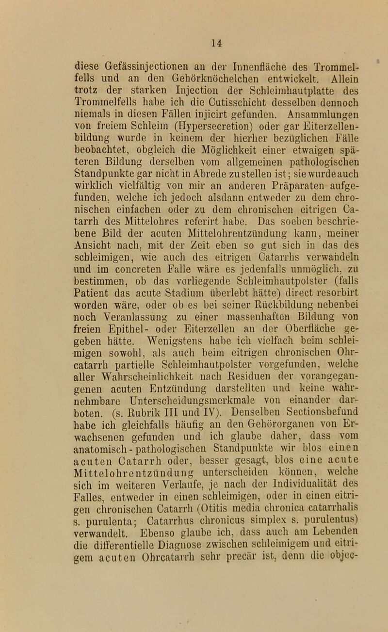 diese Gefässinjectionen an der Innenfläche des Trommel- fells und an den Gehörknöchelchen entwickelt. Allein trotz der starken Injection der Schleimhautplatte des Trommelfells habe ich die Cutisschicht desselben dennoch niemals in diesen Fällen injicirt gefunden. Ansammlungen von freiem Schleim (Hypersecretion) oder gar Eiterzellen- bildung wurde in keinem der hierher bezüglichen Fälle beobachtet, obgleich die Möglichkeit einer etw'aigen spä- teren Bildung derselben vom allgemeinen pathologischen Standpunkte gar nicht in Abrede zu stellen ist; sie wurdeauch wirklich vielfältig von mir an anderen Präparaten aufge- funden, welche ich jedoch alsdann entweder zu dem chro- nischen einfachen oder zu dem chronischen eitrigen Ca- tarrh des Mittelohres referirt habe. Das soeben beschrie- bene Bild der acuten Mittelohrentzündung kann, meiner Ansicht nach, mit der Zeit eben so gut sich in das des schleimigen, wie auch des eitrigen Catarrhs verwandeln und im concreten Falle w'äre es jedenfalls unmöglich, zu bestimmen, ob das vorliegende Schleimhautpolster (falls Patient das acute Stadium überlebt hätte) direct resorbirt worden wäre, oder ob es bei seiner Rückbildung nebenbei noch Veranlassung zu einer massenhaften Bildung von freien Epithel- oder Eiterzellen an der Oberfläche ge- geben hätte. Wenigstens habe ich vielfach beim schlei- migen sowohl, als auch beim eitrigen chronischen Ohr- catarrh partielle Schleiinhautpolster vorgefunden, welche aller Wahrscheinlichkeit nach Residuen der vprangegan- genen acuten Entzündung darstellten und keine wahr- nehmbare ünterscheidungsinerkmale von einander dar- boten. (s. Rubrik III und IV). Denselben Sectionsbefund habe ich gleichfalls häufig an den Gehörorganen von Er- wachsenen gefunden und ich glaube daher, dass vom anatomisch - pathologischen Standpunkte wir blos einen acuten Catarrh oder, besser gesagt, blos eine acute Mittelohrentzündung unterscheiden können, welche sich im weiteren Verlaufe, je nach der Individualität des Falles, entweder in einen schleimigen, oder in einen eitri- gen chronischen Catarrh (Otitis media chronica catarrhalis s. purulenta; Catarrhus chronicus Simplex s. purulentus) verwandelt. Ebenso glaube ich, dass auch am Lebenden die differentielle Diagnose zwischen schleimigem und eitri- gem acuten Ohrcatarrh sehr preeär ist, denn die objec-