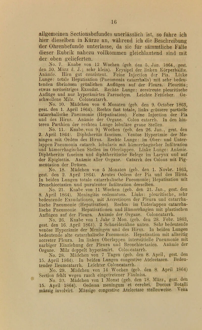 allgemeinen Sectionsbefuiides unerlässlich ist, so führe ich hier dieselben in Kürze an, während ich die Beschreibung der Ohrenbefunde unterlasse, da sie für sämmtliche Fälle dieser Rubrik nahezu vollkommen gleichlautend sind mit der oben gelieferten. No. 7. Knabe von 12 Wochen fgeb. den 5. Jan. 1864, gest. den 30. März d. J.; sehr klein). Erysipel der linken KörperhäJfte. Anämie. Hirn gut cousistent. Feine Injection der Pia. Linke Lunge: totale Hepatisation (Pneumonia catarrhalis) mit sehr bedeu- tenden fibrinösen grünlichen Anflügen auf der Pleura. Pleuritis; etwas seröseitriges Exsudat. Rechte Lunge: zerstreute pleuritische Anflüge und nur hyperämirtes Parenchym. Leichte Fettleber. Ge- schwollene Milz. Coloncatarrh. No. 10. Mädchen von 6 Monaten (geb. den 9. October 1863, gest. den 1. April 1864). Rechts fast totale, links grössere partielle catarrhalische Pneumonie (Hepatisation). Feine Injection der Pia und des Hirns. Anämie der Organe. Colon catarrh. In den hin- teren Parthien der rechten Lunge lobuläre graue Stellen. No. 11. Knabe^von Wochen (geb. den 26. Jan., gest. den 2. April 1864'. Diphtheritis faucium. Venöse Hyperämie der Me- ningen mit Oedem des Hirns. Rechte Lunge: im Ober- und ünter- lappen Pneumonia catarrh. lobularis mit hämorrhagischer Infiltration und hämorrhagischen Stellen im Oberlappen. Linke Lunge: Anämie. Diphtheritis faucium und diphtheritische Belege im Larynx und auf der Epiglottis. Anämie aller Organe. Catarrh des Colons mit Pig- mentation der Drüsen. No. 18. Mädchen von 5 Monaten (geb. den 1. Novbr. 1863, gest. den 2. April 1864). Acutes Oedem der Pia und des Hirns. In beiden Lungen totale catarrhalische Pneumonie; Hepatisation mit Bronchiectasien und purulenter Infiltration derselben. No. 21. Knabe von 11 Wochen (geb. den 21. Jan., gest. den 8. April 1864). Meningitis oedematosa. Links: pleuritische, sehr bedeutende Exsudationen, mit Accretionen der Pleura und catarrha- lische Pneumonie (Hepatisation). Rechts: im Unterlappen catarrha- lische Pneumonie Hepatisationeu und Hämorrhagien mit plastischen Anflügen auf der Pleura. Anämie der Organe. Coloncatarrh. No. 26. Knabe von 1 Jahr 2 Mon. (geb. den 28. Febr. 1863, gest. den 16. April 1864). 2 Schneidezähne unten. Sehr bedeutende venöse Hyperämie der Meningen und des Hirns. In beiden Lungen bedeutende alte catarrhalische Pneumonie. Hepatisation mit allseitig accreter Pleura. Im linken Oberlappen interstitielle Pneumonie mit narbiger Einziehung der Pleura und Bronchiectasien. Anämie der Organe. Milz doppelt byperämirt. Coloncatarrh. No. 28. Mädchen von 7 Tagen (geb. den 8. April, gest. den 15. April 1864). In beiden Lungen cougestive Atelectasen. Bedeu- tender Ileumcatarrh. Leichter Coloncatarrh. No. 29. Mädchen von 14 Wochen (geb. den 8. April 1864) Section fehlt wegen rasch eingetretener Fäulniss. No. 39. Mädchen von 1 Monat (geb. den 18. März, gest. den 15. April 1864). Oedema meningum et cerebri. Ductus Botalli massig iuvolvirt. Mässige congestive Afelectase stellenweise. \ena