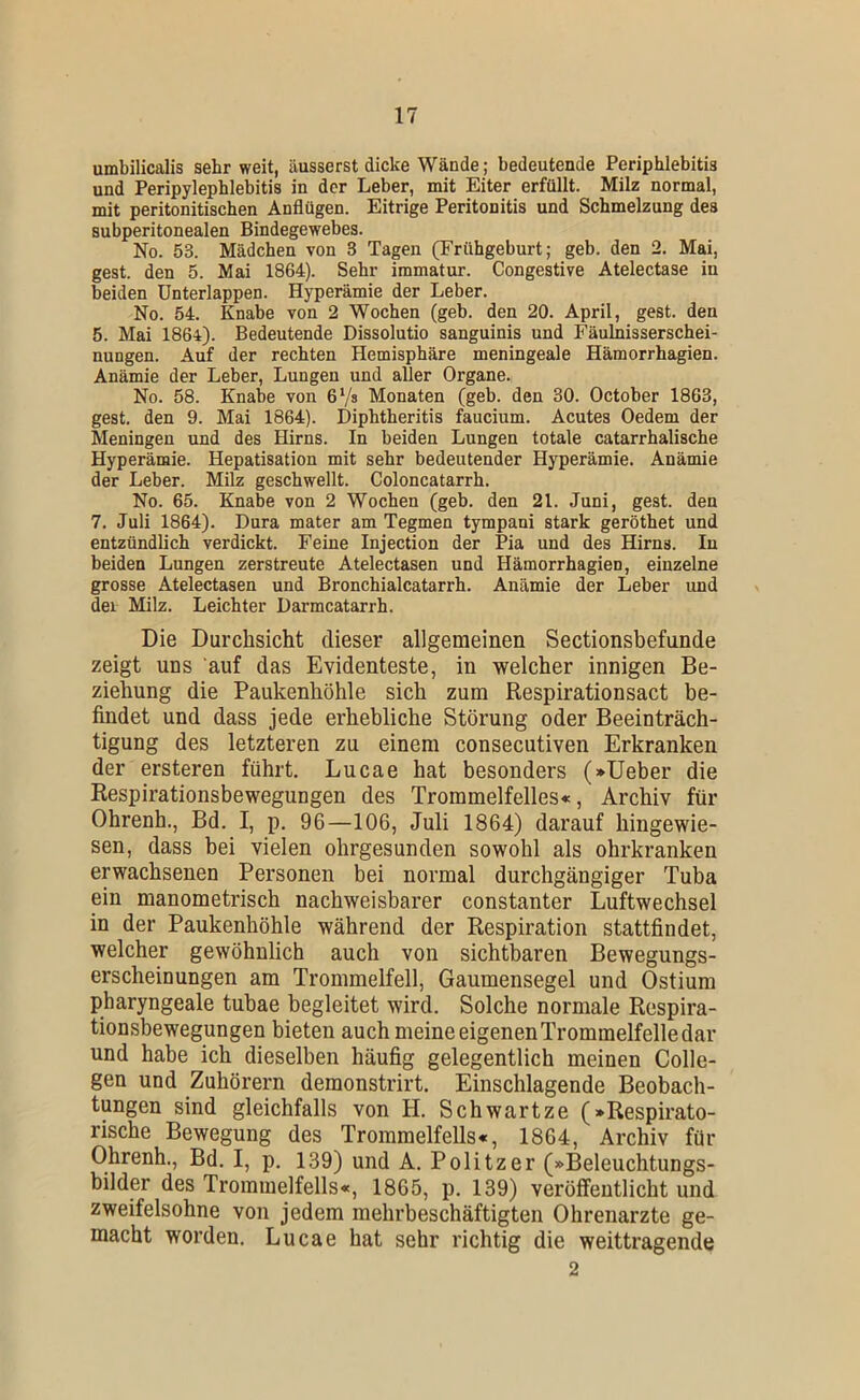 umbilicalis sehr weit, äusserst dicke Wände ; bedeutende Periphlebitis und Peripylephlebitis in der Leber, mit Eiter erfüllt. Milz normal, mit peritonitischen Anflügen. Eitrige Peritonitis und Schmelzung des subperitonealen Bindegewebes. No. 53. Mädchen von 3 Tagen (Frühgeburt; geb. den 2. Mai, gest. den 5. Mai 1864). Sehr immatur. Congestive Atelectase in beiden Unterlappen. Hyperämie der Leber. No. 54. Knabe von 2 Wochen (geb. den 20. April, gest. den 5. Mai 186i). Bedeutende Dissolutio sanguinis und Fäulnisserschei- nungen. Auf der rechten Hemisphäre meningeale Hämorrhagien. Anämie der Leber, Lungen und aller Organe. No. 58. Knabe von 67» Monaten (geb. den 30. October 1863, gest. den 9. Mai 1864). Diphtheritis faucium. Acutes Oedem der Meningen und des Hirns. In beiden Lungen totale catarrhalische Hyperämie. Hepatisation mit sehr bedeutender Hyperämie. Anämie der Leber. Milz geschwellt. Coloncatarrh. No. 65. Knabe von 2 Wochen (geb. den 21. Juni, gest. den 7. Juli 1864). Dura mater am Tegmen tympani stark geröthet und entzündlich verdickt. Feine Injection der Pia und des Hirns. In beiden Lungen zerstreute Atelectasen und Hämorrhagien, einzelne grosse Atelectasen und Bronchialcatarrh. Anämie der Leber und dei Milz. Leichter Üarmcatarrh. Die Durchsicht dieser allgemeinen Sectionsbefunde zeigt uns auf das Evidenteste, in welcher innigen Be- ziehung die Paukenhöhle sich zum Respirationsact be- findet und dass jede erhebliche Störung oder Beeinträch- tigung des letzteren zu einem consecutiven Erkranken der ersteren führt. Lucae hat besonders (»lieber die Respirationsbewegungen des Trommelfelles«, Archiv für Ohrenh., Bd. I, p. 96—106, Juli 1864) darauf hingewie- sen, dass bei vielen ohrgesunden sowohl als ohrkranken erwachsenen Personen bei normal durchgängiger Tuba ein manometrisch nachweisbarer constanter Luftwechsel in der Paukenhöhle während der Respiration stattfindet, welcher gewöhnlich auch von sichtbaren Bewegungs- erscheinungen am Trommelfell, Gaumensegel und Ostium pharyngeale tubae begleitet wird. Solche normale Respira- tionsbewegungen bieten auch meine eigenen Trommelfelle dar und habe ich dieselben häufig gelegentlich meinen Colle- gen und Zuhörern demonstrirt. Einschlagende Beobach- tpgen sind gleichfalls von H. Schwartze (»Respirato- rische Bewegung des Trommelfells«, 1864, Archiv für Ohrenh., Bd. I, p. 139) und A. Politzer (»Beleuchtungs- bilder des Trommelfells«, 1865, p. 139) veröffentlicht und zweifelsohne von jedem mehrbeschäftigten Ohrenarzte ge- macht worden. Lucae hat sehr richtig die weittragende 2