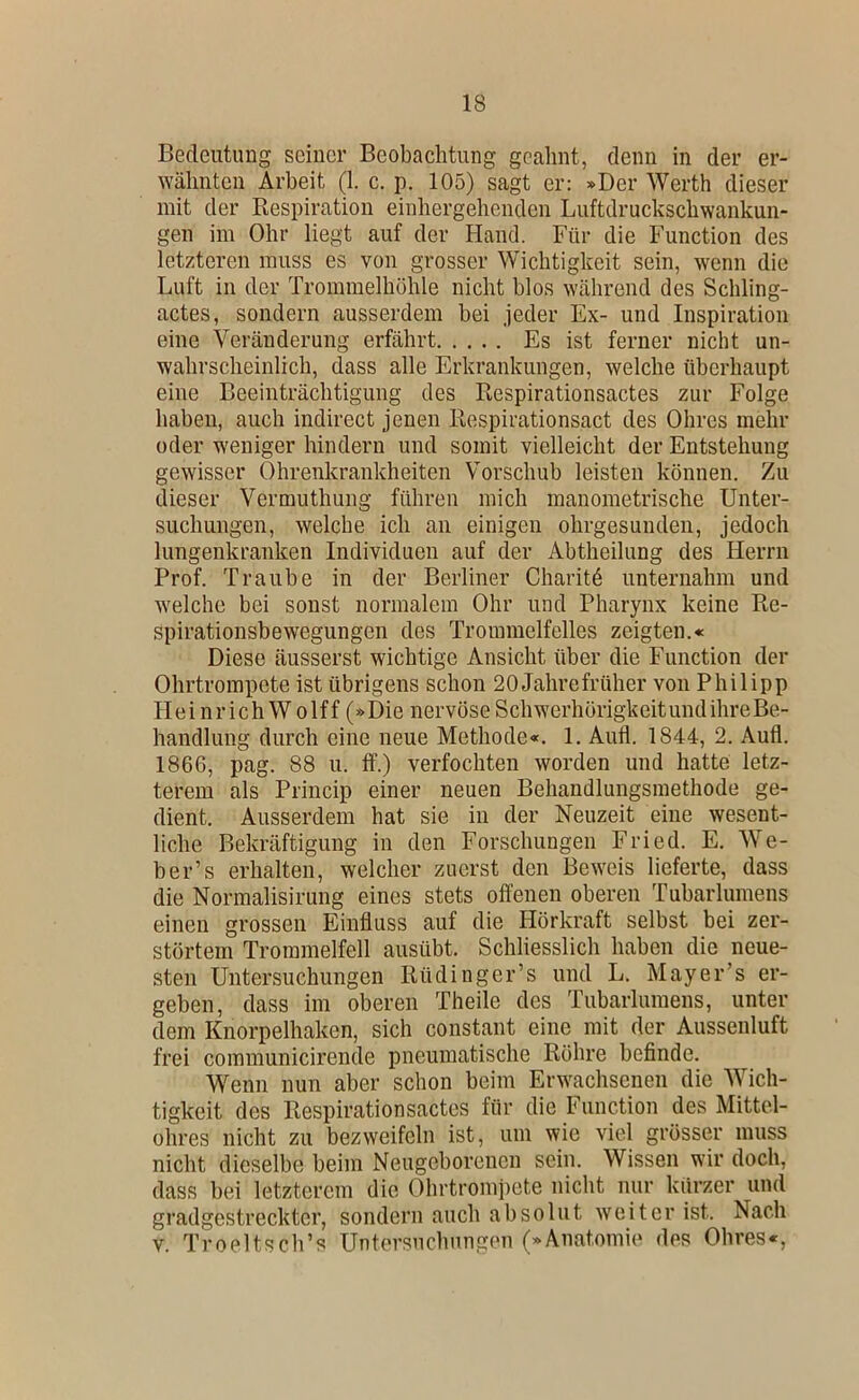 Bedeutung seiner Beobachtung geahnt, denn in der er- wähnten Arbeit (1. c. p. 105) sagt er: »Der Werth dieser mit der Respiration einhergehenden Luftdruckschwankun- gen im Ohr liegt auf der Hand. Für die Function des letzteren muss es von grosser Wichtigkeit sein, wenn die Luft in der Trommelhöhle nicht blos während des Schling- actes, sondern ausserdem bei jeder Ex- und Inspiration eine Veränderung erfährt Es ist ferner nicht un- wahrscheinlich, dass alle Erkrankungen, welche überhaupt eine Beeinträchtigung des Respirationsactes zur Folge haben, auch indirect jenen Respirationsact des Ohres mehr oder weniger hindern und somit vielleicht der Entstehung gewisser Ohrenkrankheiten Vorschub leisten können. Zu dieser Vermuthung führen mich manometrische Unter- suchungen, welche ich an einigen ohrgesunden, jedoch lungenkranken Individuen auf der Abtheilung des Herrn Prof. Traube in der Berliner Charite unternahm und welche bei sonst normalem Ohr und Pharynx keine Re- spirationsbewegungen des Trommelfelles zeigten.« Diese äusserst wichtige Ansicht über die Function der Ohrtrompete ist übrigens schon 20 Jahrefrüher von Philipp HeinrichW olff (»Die nervöse SchwerhörigkeitundihreBe- handlung durch eine neue Methode«. 1. Auil. 1844, 2. Aufl. 1866, pag. 88 u. ff.) verfochten worden und hatte letz- terem als Princip einer neuen Behandlungsmethode ge- dient. Ausserdem hat sie in der Neuzeit eine wesent- liche Bekräftigung in den Forschungen Fried. E. We- ber’s erhalten, welcher zuerst den Beweis lieferte, dass die Normalisirung eines stets offenen oberen Tubarlumens einen grossen Einfluss auf die Hörkraft selbst bei zer- störtem Trommelfell ausübt. Schliesslich haben die neue- sten Untersuchungen Rüdinger’s und L. Mayer’s er- geben, dass im oberen Theile des Tubarlumens, unter dem Knorpelhaken, sich constant eine mit der Aussenluft frei communicirende pneumatische Röhre befinde. Wenn nun aber schon beim Erwachsenen die Wich- tigkeit des Respirationsactes für die Function des Mittel- ohres nicht zu bezweifeln ist, um wie viel grösser muss nicht dieselbe beim Neugeborenen sein. Wissen wir doch, dass bei letzterem die Ohrtrompete nicht nur kurzer und gradgestreckter, sondern auch absolut weiter ist. Nach V. Troeltsch’s Untersuchungen (»Anatomie des Ohres«,