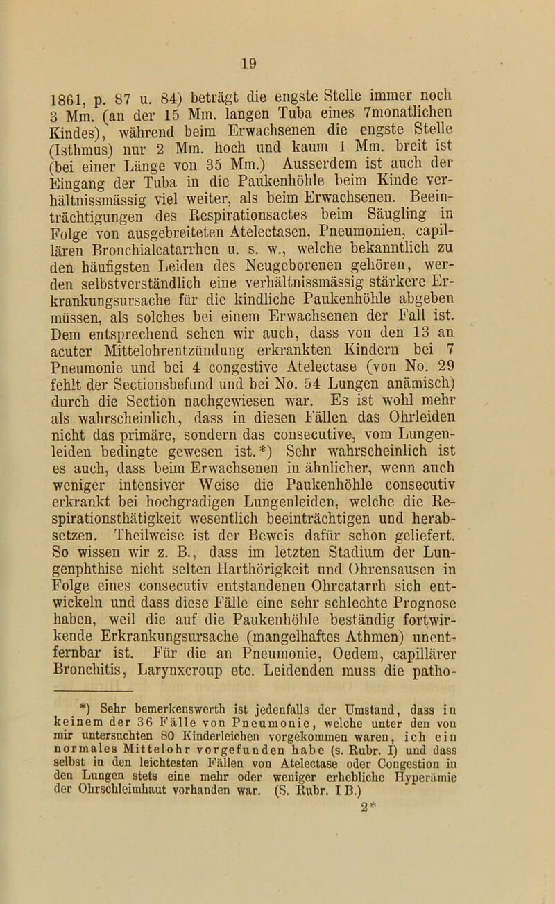 1861, p. 87 u. 84) beträgt die engste Stelle immer noch 3 Mm. (an der 15 Mm. langen Tuba eines Tmonatlichen Kindes), während beim Erwachsenen die engste Stelle (Isthmus) nur 2 Mm. hoch und kaum 1 Mm. breit ist (bei einer Länge von 35 Mm.) Ausserdem ist auch der Eingang der Tuba in die Paukenhöhle beim Kinde ver- hältnissmässig viel weiter, als beim Erwachsenen. Beein- trächtigungen des Respirationsactes beim Säugling in Folge von ausgebreiteten Atelectasen, Pneumonien, capil- lären Bronchialcatarrhen u. s. w., welche bekanntlich zu den häufigsten Leiden des Neugeborenen gehören, wer- den selbstverständlich eine verhältnissmässig stärkere Er- krankungsursache für die kindliche Paukenhöhle abgeben müssen, als solches bei einem Erwachsenen der Fall ist. Dem entsprechend sehen wir auch, dass von den 13 an acuter Mittelohrentzündung erkrankten Kindern bei 7 Pneumonie und bei 4 congestive Atelectase (von No. 29 fehlt der Sectionsbefund und bei No. 54 Lungen anämisch) durch die Section nachgewiesen war. Es ist wohl mehr als wahrscheinlich, dass in diesen Fällen das Ohrleiden nicht das primäre, sondern das consecutive, vom Lungen- leiden bedingte gewesen ist.*) Sehr wahrscheinlich ist es auch, dass beim Erwachsenen in ähnlicher, wenn auch weniger intensiver Weise die Paukenhöhle consecutiv erkrankt bei hochgradigen Lungenleiden, welche die Re- spirationsthätigkeit wesentlich beeinträchtigen und herab- setzen. Theilweise ist der Beweis dafür schon geliefert. So wissen wir z. B., dass im letzten Stadium der Lun- genphthise nicht selten Harthörigkeit und Ohrensausen in Folge eines consecutiv entstandenen Ohrcatarrh sich ent- wickeln und dass diese Fälle eine sehr schlechte Prognose haben, weil die auf die Paukenhöhle beständig fortwir- kende Erkrankungsursache (mangelhaftes Athmen) unent- fernbar ist. Für die an Pneumonie, Oedem, capillärer Bronchitis, Larynxeroup etc. Leidenden muss die patho- _ *) Sehr bemerkenswerth ist jedenfalls der Umstand, dass in keinem der 36 Fälle von Pneumonie, welche unter den von mir untersuchten 80 Kinderleichen vorgekommen waren, ich ein normales Mittelohr vorgefunden habe (s. Ruhr. I) und dass selbst in den leichtesten Fällen von Atelectase oder Congestion in den Lungen stets eine mehr oder weniger erhebliche Hyperämie der Ohrschleimhaut vorhanden war. (S. Ruhr. I B.) 2*