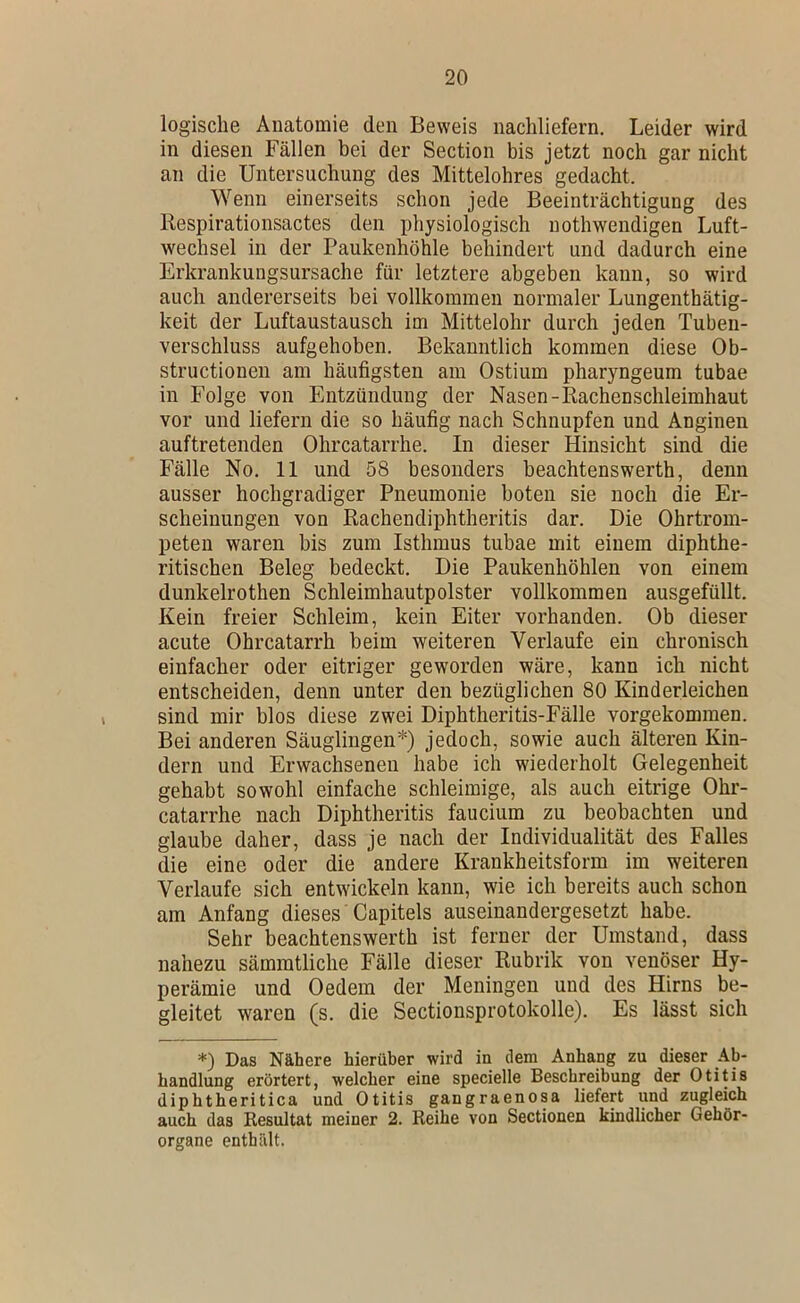logische Anatomie den Beweis nachliefern. Leider wird in diesen Fällen bei der Section bis jetzt noch gar nicht an die Untersuchung des Mittelohres gedacht. Wenn einerseits schon jede Beeinträchtigung des Respirationsactes den physiologisch nothwendigen Luft- wechsel in der Paukenhöhle behindert und dadurch eine Erkrankungsursache für letztere abgeben kann, so wird auch andererseits bei vollkommen normaler Lungenthätig- keit der Luftaustausch im Mittelohr durch jeden Tuben- verschluss aufgehoben. Bekanntlich kommen diese Ob- structionen am häufigsten am Ostium pharyngeum tubae in Folge von Entzündung der Nasen-Rachenschleimhaut vor und liefern die so häufig nach Schnupfen und Anginen auftretenden Ohrcatarrhe. In dieser Hinsicht sind die Fälle No. 11 und 58 besonders beachtenswerth, denn ausser hochgradiger Pneumonie boten sie noch die Er- scheinungen von Rachendiphtheritis dar. Die Ohrtrom- peten waren bis zum Isthmus tubae mit einem diphthe- ritischen Beleg bedeckt. Die Paukenhöhlen von einem dunkelrothen Schleimhautpolster vollkommen ausgefüllt. Kein freier Schleim, kein Eiter vorhanden. Ob dieser acute Ohrcatarrh beim weiteren Verlaufe ein chronisch einfacher oder eitriger geworden wäre, kann ich nicht entscheiden, denn unter den bezüglichen 80 Kinderleichen sind mir blos diese zwei Diphtheritis-Fälle vorgekommen. Bei anderen Säuglingen*) jedoch, sowie auch älteren Kin- dern und Erwachsenen habe ich wiederholt Gelegenheit gehabt sowohl einfache schleimige, als auch eitrige Ohr- catarrhe nach Diphtheritis faucium zu beobachten und glaube daher, dass je nach der Individualität des Falles die eine oder die andere Krankheitsform im weiteren Verlaufe sich entwickeln kann, wie ich bereits auch schon am Anfang dieses Capitels auseinandergesetzt habe. Sehr beachtenswerth ist ferner der Umstand, dass nahezu sämmtliche Fälle dieser Rubrik von venöser Hy- perämie und Oedem der Meningen und des Hirns be- gleitet waren (s. die Sectionsprotokolle). Es lässt sich *) Das Nähere hierüber wird in dem Anhang zu dieser Ab- handlung erörtert, welcher eine specielle Beschreibung der Otitis diphtheritica und Otitis gangraenosa liefert und zugleich auch das Resultat meiner 2. Reihe von Sectionen kindlicher Gehör- organe enthält.