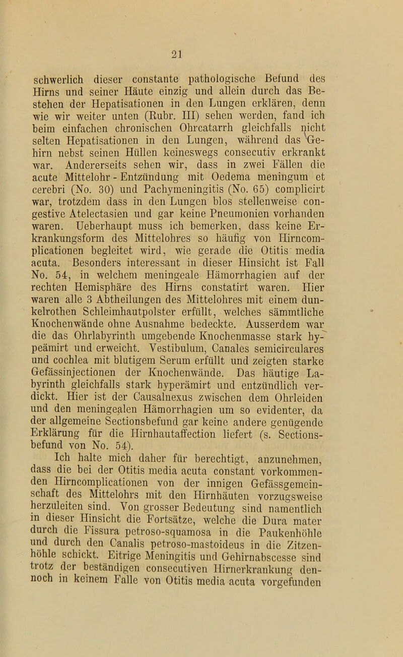 schwerlich dieser constante pathologische Befund des Hirns und seiner Häute einzig und allein durch das Be- stehen der Hepatisationen in den Lungen erklären, denn wie wir weiter unten (Ruhr. III) sehen werden, fand ich beim einfachen chronischen Ohrcatarrh gleichfalls nicht selten Hepatisationen in den Lungen, während das ^Ge- hirn nebst seinen Hüllen keineswegs consecutiv erkrankt war. Andererseits sehen wir, dass in zwei Fällen die acute Mittelohr - Entzündung mit Oedema meningum et cerebri (No. 30) und Pachymeningitis (No. 65) complicirt war, trotzdem dass in den Lungen blos stellenweise con- gestive Atelectasien und gar keine Pneumonien vorhanden waren. Ueberhaupt muss ich bemerken, dass keine Er- krankungsform des Mittelohres so häufig von Hirncom- plicationen begleitet wird, wie gerade die Otitis inedia acuta. Besonders interessant in dieser Hinsicht ist Fall No. 54, in welchem meningeale Hämorrhagien auf der rechten Hemisphäre des Hirns constatirt waren. Hier waren alle 3 Abtheilungen des Mittelohres mit einem dun- kelrothen Schleimhautpolster erfüllt, welches sämmtliche Knochenwände ohne Ausnahme bedeckte. Ausserdem war die das Ohrlabyrinth umgebende Knochenmasse stark hy-^ peämirt und erweicht. Vestibulum, Canales semicirculares und cochlea mit blutigem Serum erfüllt und zeigten starke Gefässinjectionen der Knochenwände. Das häutige La- byrinth gleichfalls stark hyperämirt und entzündlich ver- dickt. Hier ist der Causalnexus zwischen dem Ohrleiden und den meningealen Hämorrhagien um so evidenter, da der allgemeine Sectionsbefund gar keine andere genügende Erklärung für die Hirnhautaffection liefert (s. Sections- befund von No. 54). Ich halte mich daher für berechtigt, anzunehmen, dass die bei der Otitis media acuta constant vorkommen- den Hirncomplicationen von der innigen Gefässgemein- schaft des Mittelohrs mit den Hirnhäuten vorzugsweise herzuleiten sind. Von grosser Bedeutung sind namentlich in dieser Hinsicht die Fortsätze, welche die Dura mater durch die Fissura petroso-squamosa in die Paukenhöhle und durch den Canalis petroso-mastoideus in die Zitzen- höhle schickt. Eitrige Meningitis und Gehirnabscesse sind trotz der beständigen consecutiven Hirnerkrankung den- noch in keinem Falle von Otitis media acuta vorgefunden