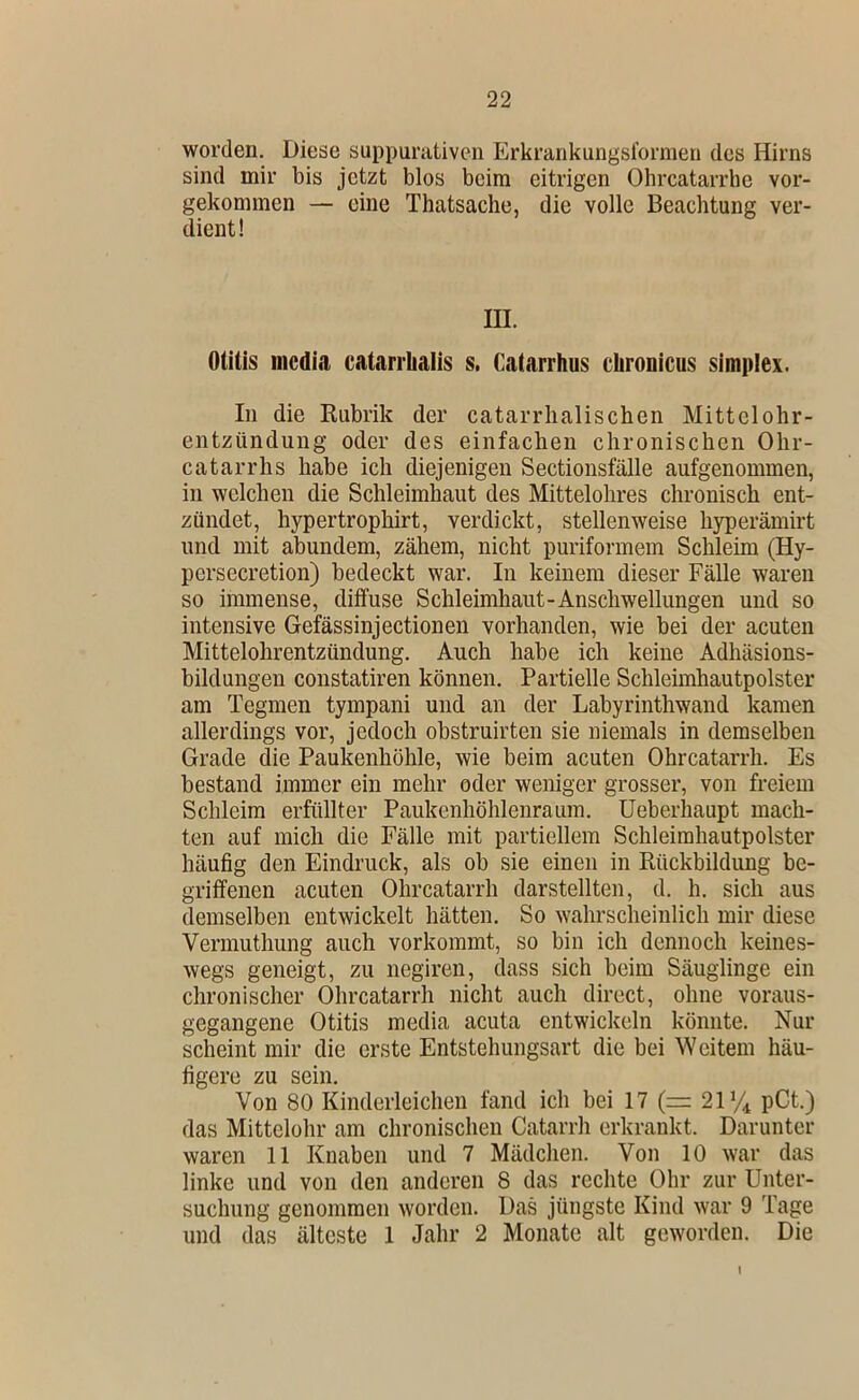 worden. Diese suppurativen Erkrarikungsformen des Hirns sind mir bis jetzt blos beim eitrigen Ohrcatarrhe vor- gekommen — eine Thatsache, die volle Beachtung ver- dient! m. Otitis iiicdia catarrlialis s. Catarrhus chronicus Simplex. In die Kubrik der catarrlialischen Mittelohr- entzündung oder des einfachen chronischen Ohr- catarrhs habe ich diejenigen Sectionsfälle aufgenommen, in welchen die Schleimhaut des Mittelohres chronisch ent- zündet, hypertrophirt, verdickt, stellenweise hyperämirt und mit abundem, zähem, nicht puriformem Schleim (Hy- persecretion) bedeckt war. In keinem dieser Fälle waren so immense, diffuse Schleimhaut-Anschwellungen und so intensive Gefässinjectionen vorhanden, wie bei der acuten Mittelohrentzündung. Auch habe ich keine Adhäsions- bildungen constatiren können. Partielle Schleimhautpolster am Tegmen tympani und an der Labyrinthwand kamen allerdings vor, jedoch obstruirten sie niemals in demselben Grade die Paukenhöhle, wie beim acuten Ohrcatarrh. Es bestand immer ein mehr oder weniger grosser, von freiem Schleim erfüllter Paukenhöhlenraum, üeberhaupt mach- ten auf mich die Fälle mit partiellem Schleimhautpolster häufig den Eindruck, als ob sie einen in Rückbildung be- griffenen acuten Ohrcatarrh darstellten, d. h. sich aus demselben entwickelt hätten. So wahrscheinlich mir diese Vermuthung auch vorkommt, so bin ich dennoch keines- wegs geneigt, zu negiren, dass sich beim Säuglinge ein chronischer Ohrcatarrh nicht auch direct, ohne voraus- gegangene Otitis media acuta entwickeln könnte. Nur scheint mir die erste Entstehungsart die bei Weitem häu- figere zu sein. Von 80 Kinderleichen fand ich bei 17 (= 21*4 pCt.) das Mittelohr am chronischen Catarrh erkrankt. Darunter waren 11 Knaben und 7 Mädchen. Von 10 war das linke und von den anderen 8 das rechte Ohr zur Unter- suchung genommen worden. Das jüngste Kind war 9 Tage und das älteste 1 Jahr 2 Monate alt geworden. Die I