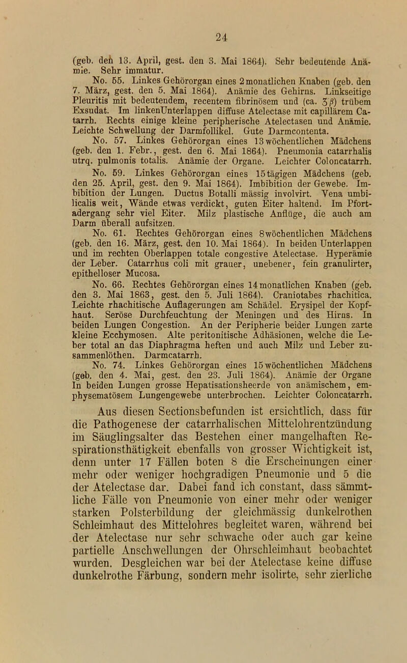 (geb. defi 13. April, gest. den 3. Mai 1864). Sehr bedeutende Anä- mie. Sehr immatur. No. 65. Linkes Gehörorgan eines 2 monatlichen Knaben (geb. den 7. März, gest. den 5. Mai 1864). Anämie des Gehirns. Linkseitige Pleuritis mit bedeutendem, recentem fibrinösem und (ca. 5ß) trübem Exsudat. Im linkenUnterlappen diffuse Atelectase mit capillärem Ca- tarrh. Rechts einige kleine peripherische Atelectasen und Anämie. Leichte Schwellung der Darmfollikel. Gute Darmcontenta. No. 57. Linkes Gehörorgan eines 13 wöchentlichen Mädchens (geb. den 1. Febr., gest. den 6. Mai 1864). Pneumonia catarrhalis utrq. pulmonis totalis. Anämie der Organe. Leichter Coloncatarrh. No. 59. Linkes Gehörorgan eines 15 tägigen Mädchens (geb. den 25. April, gest. den 9. Mai 1864). Imbibition der Gewebe. Im- bibition der Lungen. Ductus Botalli massig involvirt. Vena umbi- licalis weit, Wände etwas verdickt, guten Eiter haltend. Im Pfort- adergang sehr viel Eiter. Milz plastische Anflüge, die auch am Darm überall aufsitzen, No. 61. Rechtes Gehörorgan eines 8 wöchentlichen Mädchens (geb. den 16. März, gest. den 10. Mai 1864). In beiden Unterlappen und im rechten Oberlappen totale congestive Atelectase. Hyperämie der Leber. Catarrhus coli mit grauer, unebener, fein granulirter, epithelloser Mucosa. No. 66. Rechtes Gehörorgan eines 14 monatlichen Knaben (geb. den 3. Mai 1863, gest. den 5. Juli 1864). Craniotabes rhachitica. Leichte rhachitische Auflagerungen am Schädel. Erysipel der Kopf- haut. Seröse Durchfeuchtung der Meningen und des Hirns. In beiden Lungen Congestion. An der Peripherie beider Lungen zarte kleine Ecchymosen. Alte peritonitische Adhäsionen, welche die Le- ber total an das Diaphragma heften und auch Milz und Leber zu- sammenlöthen. Darmcatarrh. No. 74. Linkes Gehörorgan eines 15 wöchentlichen Mädchens (geb. den 4. Mai, gest. den 23. Juli 1864). Anämie der Organe In beiden Lungen grosse Hepatisationsheerde von anämischem, em- physematösem Lungengewebe unterbrochen. Leichter Coloncatarrh. Aus diesen Sectionsbefunden ist ersichtlich, dass für die Pathogenese der catarrhalischen Mittelohrentzündung im Säuglingsalter das Bestehen einer mangelhaften Ke- spirationsthätigkeit ebenfalls von grosser Wichtigkeit ist, denn unter 17 Fällen boten 8 die Erscheinungen einer mehr oder weniger hochgradigen Pneumonie und 5 die der Atelectase dar. Dabei fand ich constant, dass sämmt- liche Fälle von Pneumonie von einer mehr oder weniger starken Polsterbildung der gleichmässig dunkelrothen Schleimhaut des Mittelohres begleitet waren, während bei der Atelectase nur sehr schwache oder auch gar keine partielle Anschwellungen der Ohrschleimhaut beobachtet wurden. Desgleichen war bei der Atelectase keine ditfuse dunkelrothe Färbung, sondern mehr isolirte, sehr zierliche