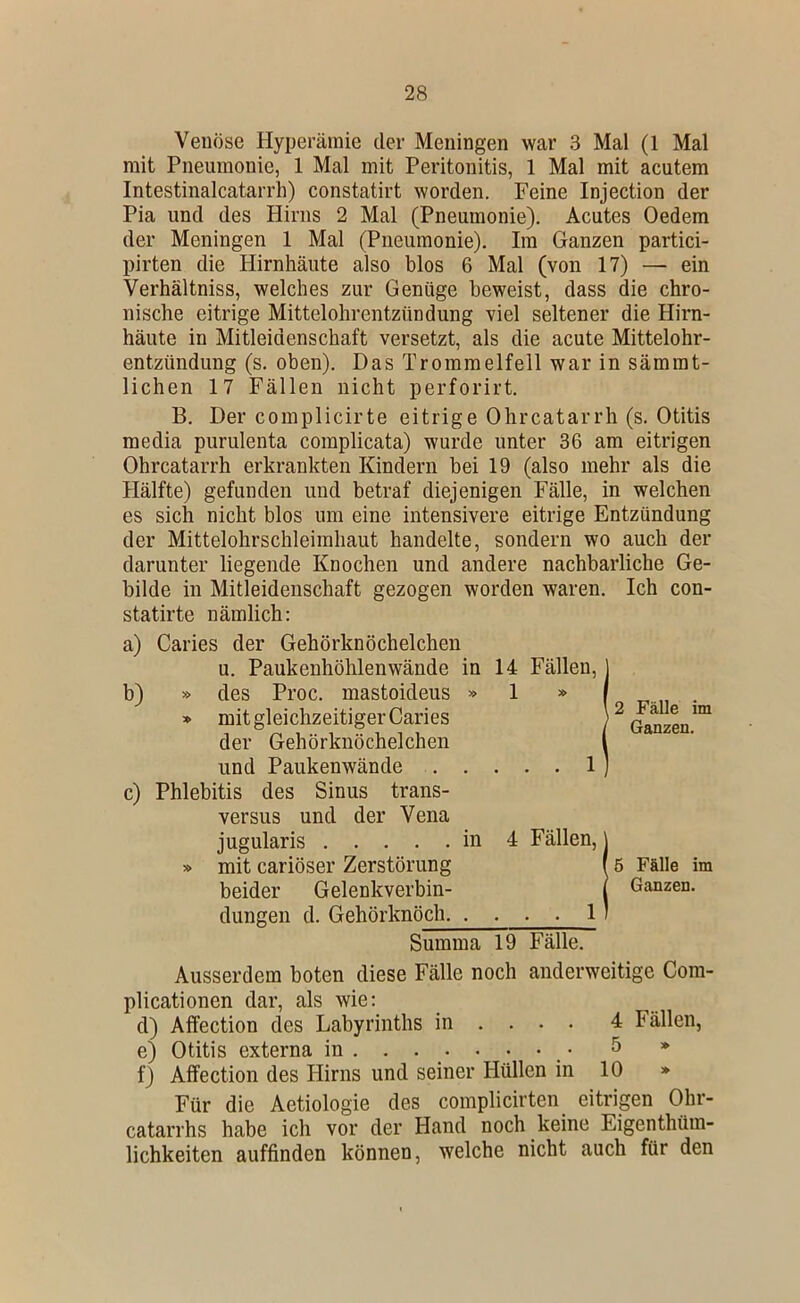 Venöse Hyperämie der Meningen war 3 Mal (1 Mal mit Pneumonie, 1 Mal mit Peritonitis, 1 Mal mit acutem Intestinalcatarrh) constatirt worden. Feine Injection der Pia und des Hirns 2 Mal (Pneumonie). Acutes Oedem der Meningen 1 Mal (Pneumonie). Im Ganzen partici- pirten die Hirnhäute also blos 6 Mal (von 17) — ein Verhältniss, welches zur Genüge beweist, dass die chro- nische eitrige Mittelohrentzündung viel seltener die Hirn- häute in Mitleidenschaft versetzt, als die acute Mittelohr- entzündung (s. oben). Das Trommelfell war in sämmt- lichen 17 Fällen nicht perforirt. B. Der complicirte eitrige Ohrcatarrh (s. Otitis raedia purulenta complicata) wurde unter 36 am eitrigen Ohrcatarrh erkrankten Kindern bei 19 (also mehr als die Hälfte) gefunden und betraf diejenigen Fälle, in welchen es sich nicht blos um eine intensivere eitrige Entzündung der Mittelohrschleimhaut handelte, sondern wo auch der darunter liegende Knochen und andere nachbarliche Ge- bilde in Mitleidenschaft gezogen worden waren. Ich con- statirte nämlich: a) Caries der Gehörknöchelchen u. Paukenhöhlenwände in b) » des Proc. mastoideus » * mit gleichzeitiger Caries der Gehörknöchelchen und Paukenwände . . c) Phlebitis des Sinus trans- versus und der Vena jugularis in » mit cariöser Zerstörung beider Gelenkverbin- dungen d. Gehörknöch. . Summa 19 Fälle. Ausserdem boten diese Fälle noch anderweitige Com- plicationen dar, als wie: d) Affection des Labyrinths in ... . 4 Fällen, e) Otitis externa in • 5 * f) Affection des Hirns und seiner Hüllen in 10 » Für die Aetiologie des complicirten eitrigen Ohr- catarrhs habe ich vor der Hand noch keine Eigenthüm- lichkeiten auffinden können, welche nicht auch für den 14 Fällen, ] 1 » f \ 2 Fälle im / Ganzen. . . . 1) 4 Fällen, \ I 5 Fälle im I Ganzen. . . . ll