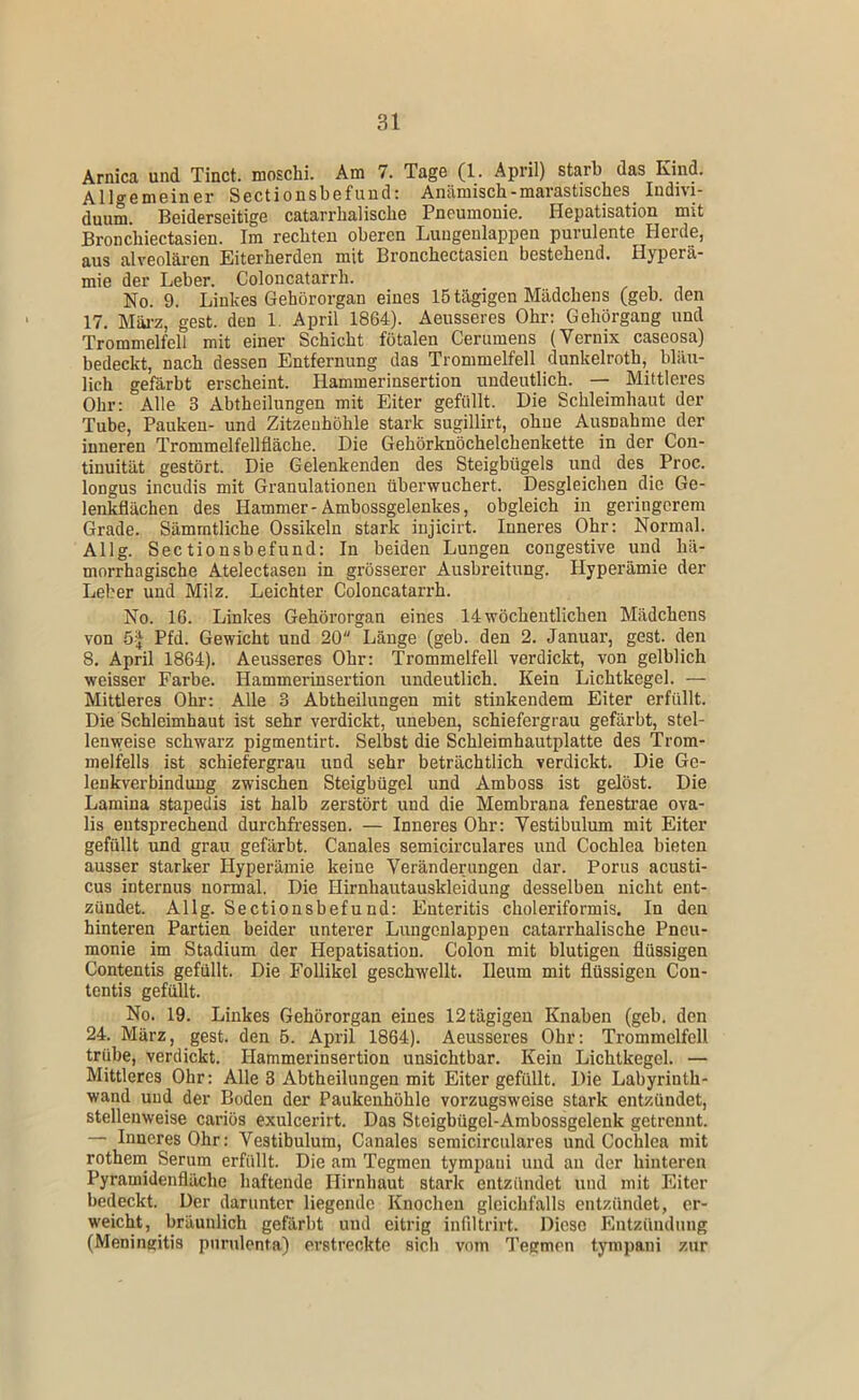 Arnica und Tinct. moschi. Am 7. Tage (1. April) starb das Kind. Allgemeiner Sectionsbefuud: Anämisch-marastisches Indivi- duum. Beiderseitige catarrhalische Pneumonie. Hepatisation mit Bronchiectasien. Im rechten oberen Luugenlappen purulente Herde, aus alveolären Eiterherden mit Bronchectasien bestehend. Hyperä- mie der Leber. Coloncatarrh. No. 9. Linkes Gehörorgan eines 15 tägigen Mädchens (geh. den 17. Mäi-z, gest. den 1. April 1864). Aeusseres Ohr; Gehörgang und Trommelfell mit einer Schicht fötalen Cerumens (Vernix caseosa) bedeckt, nach dessen Entfernung das Trommelfell dunkelroth, bläu- lich gefärbt erscheint. Hammerinsertion undeutlich. — Mittleres Ohr: Alle 3 Abtheilungen mit Eiter gefüllt. Die Schleimhaut der Tube, Pauken- und Zitzeuhöhle stark sugillirt, ohne Ausnahme der inneren Trommelfellfläche. Die Gehörknöchelchenkette in der Con- tinuität gestört. Die Gelenkenden des Steigbügels und des Proc. longus incudis mit Granulationen überwuchert. Desgleichen die Ge- lenkflächen des Hammer-Ambossgelenkes, obgleich in geringerem Grade. Sämratliche Ossikeln stark iujicirt. Inneres Ohr: Normal. Allg. Sectionsbefuud: In beiden Lungen congestive und hä- morrhagische Atelectaseu in grösserer Ausbreitung. Hyperämie der Leber und Milz. Leichter Coloncatarrh. No. 16. Linkes Gehörorgan eines 14 wöchentlichen Mädchens von 5-J Pfd. Gewicht und 20 Länge (geh. den 2. Januar, gest. den 8. April 1864). Aeusseres Ohr: Trommelfell verdickt, von gelblich weisser Farbe. Hammerinsertion undeutlich. Kein Lichtkegel. — Mittleres Ohr: Alle 3 Abtheilungen mit stinkendem Eiter erfüllt. Die Schleimhaut ist sehr verdickt, uneben, schiefergrau gefärbt, stel- lenweise schwarz pigmentirt. Selbst die Schleimhautplatte des Trom- melfells ist schiefergrau und sehr beträchtlich verdickt. Die Ge- lenkverbindung zwischen Steigbügel und Amboss ist gelöst. Die Lamina stapedis ist halb zerstört und die Membrana fenestrae ova- lis entsprechend durchfressen. — Inneres Ohr: Vestibulum mit Eiter gefüllt und grau gefärbt. Canales semicirculares und Cochlea bieten ausser starker Hyperämie keine Veränderungen dar. Porus acusti- cus internus normal. Die Hirnhautauskleidung desselben nicht ent- zündet. Allg. Sectionsbefund: Enteritis choleriformis. In den hinteren Partien beider unterer Lungcnlappen catarrhalische Pneu- monie im Stadium der Hepatisation. Colon mit blutigen flüssigen Contentis gefüllt. Die Follikel geschwellt. Ileum mit flüssigen Con- tentis gefüllt. No. 19. Linkes Gehörorgan eines 12 tägigen Knaben (geb. den 24. März, gest. den 5. April 1864). Aeusseres Ohr: Trommelfell trübe, verdickt. Hammerinsertion unsichtbar. Kein Lichtkegel. — Mittleres Ohr: Alle 3 Abtheilungen mit Eiter gefüllt. Die Labyrinth- wand und der Boden der Paukenhöhle vorzugsweise stark entzündet, stellenweise cariös exulcerirt. Das Steigbügel-Ambossgelenk getrennt. —- Inneres Ohr: Vestibulum, Canales semicirculares und Cochlea mit rothem Serum erfüllt. Die am Tegmen tympaui und an der hinteren Pyramidenfläche haftende Hirnhaut stark entzündet und mit Eiter bedeckt. Der darunter liegende Knochen gleichfalls entzündet, er- weicht, bräunlich gefärbt und eitrig infiltrirt. Diese Pintzündung (Meningitis pnrulenta) erstreckte sich vom Tegmen tympaui zur