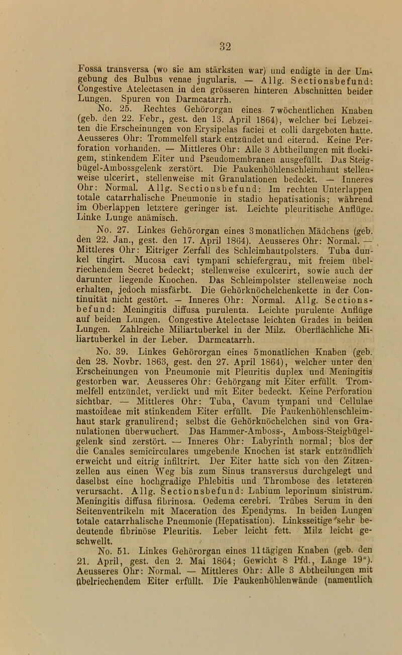 Fossa transversa (wo sie am stärksten war) und endigte in der Um- gebung des Bulbus venae jugularis. — Allg. Sectionsbefund; Congestive Atelectasen in den grösseren hinteren Abschnitten beider Lungen. Spuren von Darmcatarrh. No. 25. Rechtes Gehörorgan eines 7 wöchentlichen Knaben (geb. den 22. Febr., gest. den 13. April 1864), welcher bei Lebzei- ten die Erscheinungen von Erysipelas faciei et colli dargeboten hatte. Aeusseres Ohr: Trommelfell stark entzündet und eiternd. Keine Per- foration vorhanden. — Mittleres Ohr: Alle 3 Abtheilungen mit flocki- gem, stinkendem Eiter und Pseudomembranen ausgefüllt. Das Steig- bügel-Ambossgelenk zerstört. Die Paukenhöhlenschleimhaut stellen- weise ulcerirt, stellenweise mit Granulationen bedeckt. — Inneres Ohr: Normal. Allg. Sectionsbefund: Im rechten Unterlappen totale catarrhalische Pneumonie in stadio hepatisationis; während ina Oberlappen letztere geringer ist. Leichte pleuritische Anflüge. Linke Lunge anämisch. No. 27. Linkes Gehörorgan eines 3monatlichen Mädchens (geb. den 22. Jan., gest. den 17. April 1864). Aeusseres Ohr: Normal. — Mittleres Ohr: Eitriger Zerfall des Schleimhautpolsters. Tuba dun- kel tingirt. Mucosa cavi tympani schiefergrau, mit freiem übel- riechendem Secret bedeckt; stellenweise exulcerirt, sowie auch der darunter liegende Knochen. Das Schleimpolster stellenweise noch erhalten, jedoch missfärbt. Die Gehörknöchelchenkette in der Con- tinuität nicht gestört. — Inneres Ohr: Normal. Allg. Sections- befund: Meningitis diffusa purulenta. Leichte purulente Anflüge auf beiden Lungen. Congestive Atelectase leichten Grades in beiden Lungen. Zahlreiche Miliartuberkel in der Milz. Oberflächliche Mi- liartuberkel in der Leber. Darmcatarrh. No. 39. Linkes Gehörorgan eines 5monatlichen Knaben (geb. den 28. Novbr. 1863, gest. den 27. April 1864), welcher unter den Erscheinungen von Pneumonie mit Pleuritis duplex und Meningitis gestorben war. Aeusseres Ohr: Gehörgang mit Eiter erfüllt. Trom- melfell entzündet, verdickt und mit Eiter bedeckt. Keine Perforation sichtbar. — Mittleres Ohr; Tuba, Cavum tympani und Cellulae mastoideae mit stinkendem Eiter erfüllt. Die Paukenhöhlenschleim- haut stark granulirend; selbst die Gehörknöchelchen sind von Gra- nulationen überwuchert. Das Hammer-Amboss-, Amboss-Steigbügel- gelenk sind zerstört. — Inneres Ohr: Labyrinth normal; blos der die Canales semicirculares umgebende Knochen ist stark entzündlich erweicht und eitrig infiltrirt. Der Eiter hatte sich von den Zitzen- zellen aus einen Weg bis zum Sinus transversus durchgelegt und daselbst eine hochgradige Phlebitis und Thrombose des letzteren verursacht. Allg. Sectionsbefund: Labium leporinum sinistrum. Meningitis diffusa fibrinosa. Oedema cerebri. Trübes Serum in den Seitenventrikeln mit Maceration des Ependyms. In beiden Lungen totale catarrhalische Pneumonie (Hepatisation). Linksseitige‘'sehr be- deutende fibrinöse Pleuritis. Leber leicht fett. Milz leicht ge- schwellt. No. 61. Linkes Gehörorgan eines 11 tägigen Knaben (geb. den 21. April, gest. den 2. Mai 1864; Gewicht 8 Pfd., Länge 19). Aeusseres Ohr: Normal. — Mittleres Ohr: Alle 3 Abtheilungen mit Übelriechendem Eiter erfüllt. Die Paukenhöhlenwände (namentlich